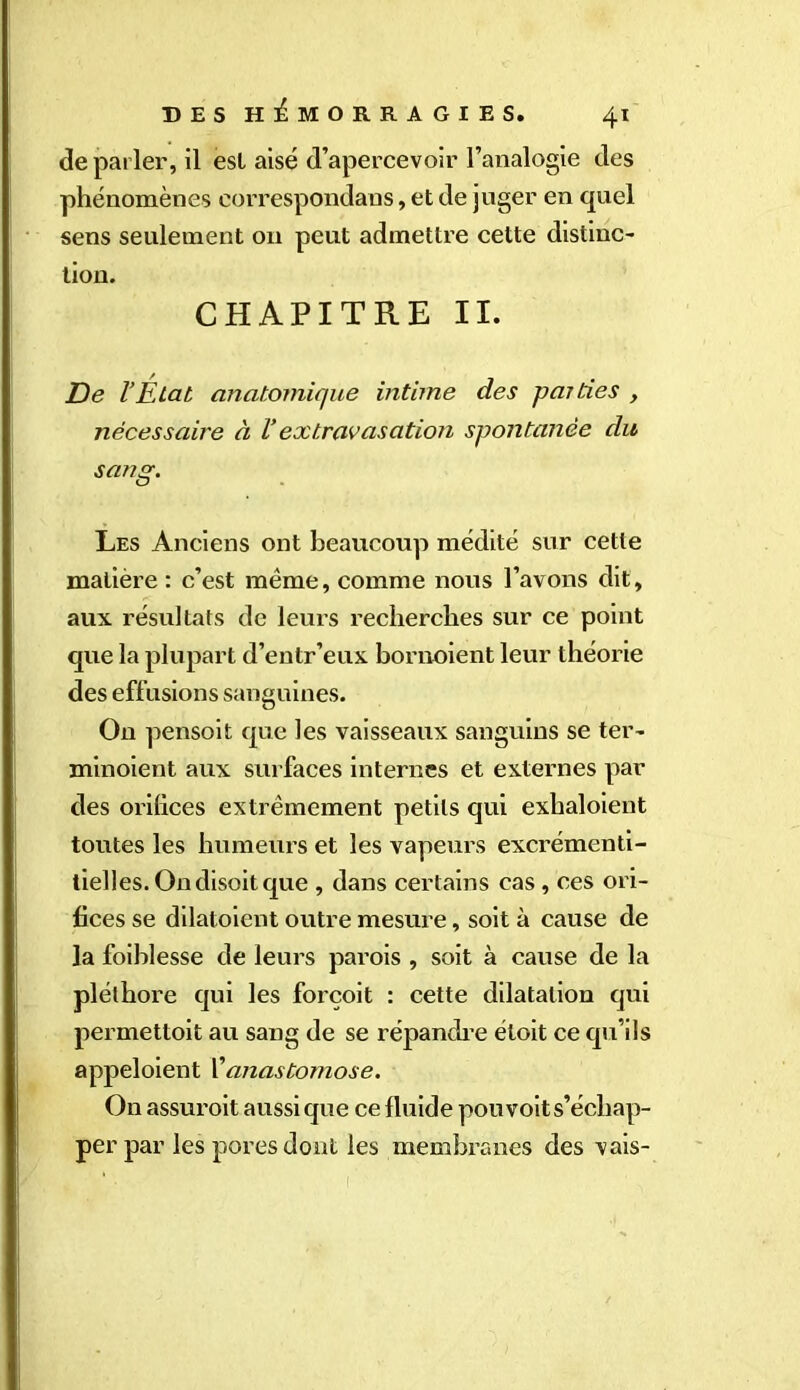 de parler, il est aisé d’apercevoir l’analogie des phénomènes correspondans, et de juger en quel sens seulement 011 peut admettre cette distinc- tion. CHAPITRE II. De l’État anatomique intime des parties , nécessaire à l’extravasation spontanée du sang. Les Anciens ont beaucoup médité sur cette matière : c’est meme, comme nous l’avons dit, aux résultats de leurs recherches sur ce point que la plupart d’entr’eux bornoient leur théorie des effusions sanguines. On pensoit que les vaisseaux sanguins se ter- minoient aux surfaces internes et externes par des orifices extrêmement petits qui exbaloient toutes les humeurs et les vapeurs excrémenti- tielles. On disoit que , dans certains cas, ces ori- fices se dilatoient outre mesure, soit à cause de la foiblesse de leurs parois , soit à cause de la pléthore qui les forcoit : cette dilatation qui permettoit au sang de se répandre étoit ce qu’ils appeloient l’anastomose. On assuroit aussi que ce fluide pou voit s’écliap- per parles pores dont les membranes des vais-