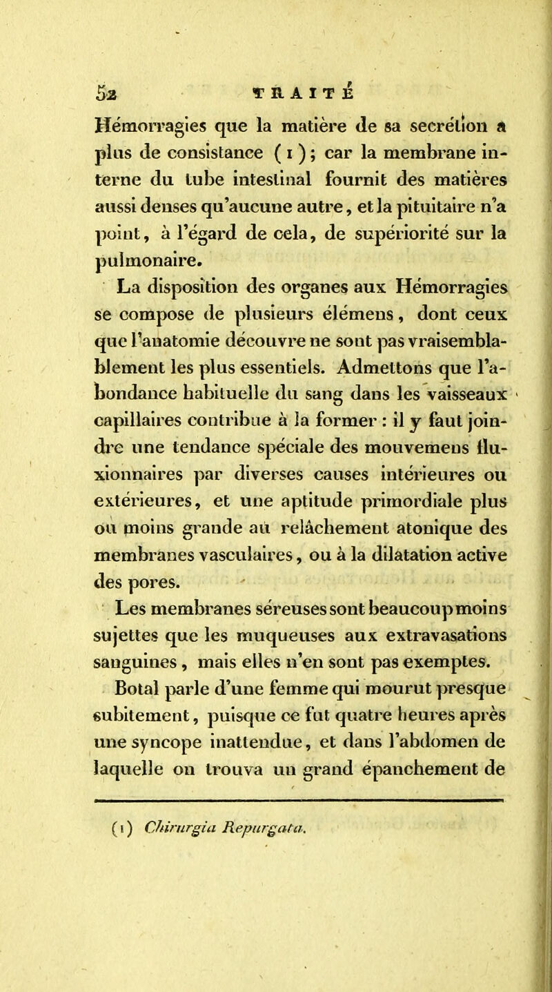 Hémorragies que la matière (le sa secrétion a plus de consistance ( i ) ; car la membrane in- terne du tube intestinal fournit des matières aussi denses qu’aucune autre, et la pituitaire n’a point, à l’égai'd de cela, de supériorité sur la pulmonaire. La disposition des organes aux Hémorragies se compose de plusieurs élémens, dont ceux que l’anatomie découvre ne sont pas vraisembla- blement les plus essentiels. Admettons que l’a- bondance habituelle du sang dans les vaisseaux capillaires contribue à la former : il y faut join- dre une tendance spéciale des mouvemeus llu- xionnaires par diverses causes intérieures ou extérieures, et une aptitude primordiale plus ou moins grande ait relâchement atonique des membranes vasculaires, ou à la dilatation active des pores. Les membranes séreuses sont beaucoupmoins sujettes que les muqueuses aux extravasations sanguines, mais elles n’en sont pas exemptes. Botal parle d’une femme qui mourut presque subitement, puisque ce fut quatre heures après une syncope inattendue, et dans l’abdomen de laquelle on trouva un grand épanchement de