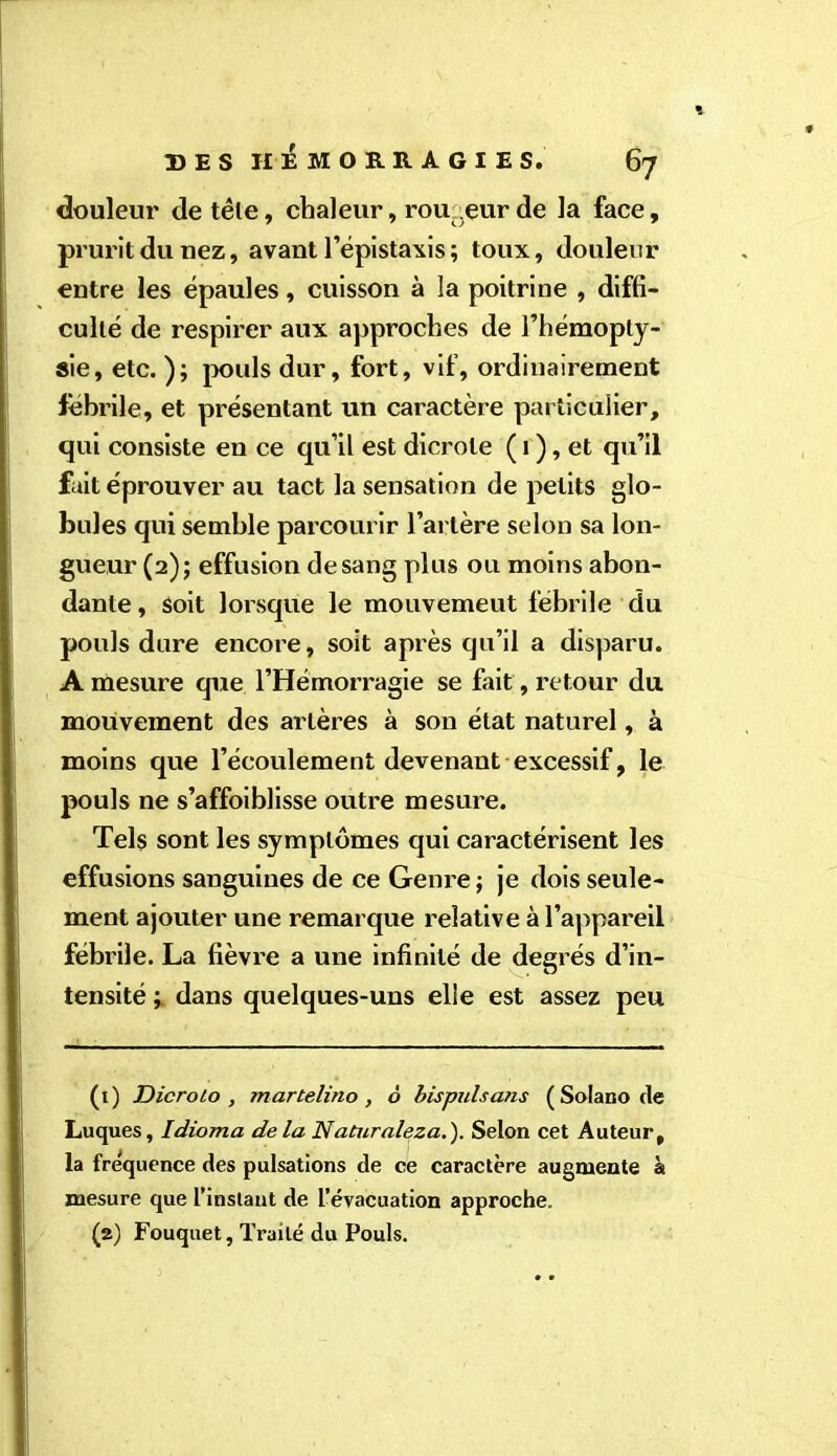 douleur de tête, chaleur, rou .eurde la face, prurit du nez, avant l’épistaxis ; toux, douleur entre les épaules, cuisson à la poitrine , diffi- culté de respirer aux approches de l’hémopty- sie, etc. ); pouls dur, fort, vif, ordinairement fehrile, et présentant un caractère particulier, qui consiste en ce qu’il est dicrole ( 1 ), et qu’il fait éprouver au tact la sensation de petits glo- bules qui semble parcourir l’artère selon sa lon- gueur (2); effusion de sang plus ou moins abon- dante , Soit lorsque le mouvemeut fébrile du pouls dure encore, soit après qu’il a disparu. A mesure que l’Hémorragie se fait, retour du mouvement des artères à son état naturel, à moins que l’écoulement devenant excessif, le pouls ne s’affoiblisse outre mesure. Tels sont les symptômes qui caractérisent les effusions sanguines de ce Genre ; je dois seule- ment ajouter une remarque relative à l’appareil fébrile. La fièvre a une infinité de degrés d’in- tensité dans quelques-uns elle est assez peu (1) Dicroto , tnartelino, à bis puis atis (Solano fie Luques, Idioma delà Naturaleza.). Selon cet Auteur, la fréquence des pulsations de ce caractère augmente à mesure que l’instant de l’évacuation approche. (a) Fouquet, Traité du Pouls.