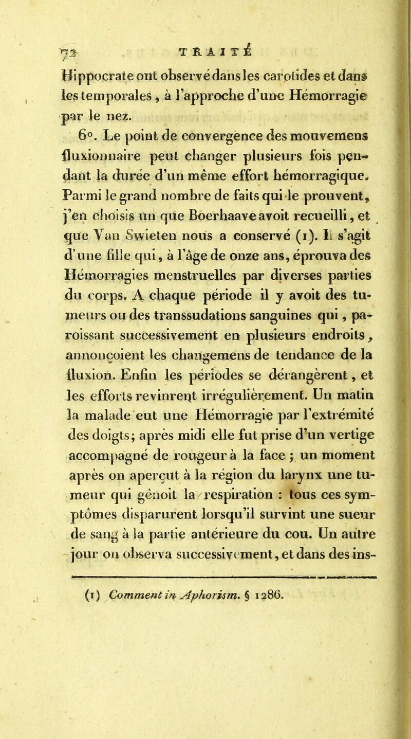 / Hippocrate ont observé dans les carotides et dans les temporales, à l’approche d’une Hémorragie par le nez. 6°. Le point de convergence des mouvemens fluxionnaire peut changer plusieurs fois pen- dant la durée d’un même effort hémorragique. Parmi le grand nombre de faits qui le prouvent» j’en choisis un que Boerhaave avoit recueilli, et que Van Swieten nous a conservé (i). li s’agit d’une fille qui, à l’âge de onze ans, éprouva des Hémorragies menstruelles par diverses parties du corps. A chaque période il y avoit des tu- meurs ou des transsudalions sanguines qui, pa- raissant successivement en plusieurs endroits, annonçoient les changemens de tendance de la fluxion. Enfin les périodes se dérangèrent, et les efforts revinrent irrégulièrement. Un matin la malade eut une Hémorragie par l’extrémité des doigts; après midi elle fut prise d’un vertige accompagné de rougeur à la face ; un moment après on aperçut à la région du larynx une tu- meur qui gènoit la respiration : tous ces sym- ptômes disparurent lorsqu’il survint une sueur de sang à la partie antérieure du cou. Un autre jour on observa successivement, et dans des ins- (i) Comment in Ap/iorism-§ 1286.