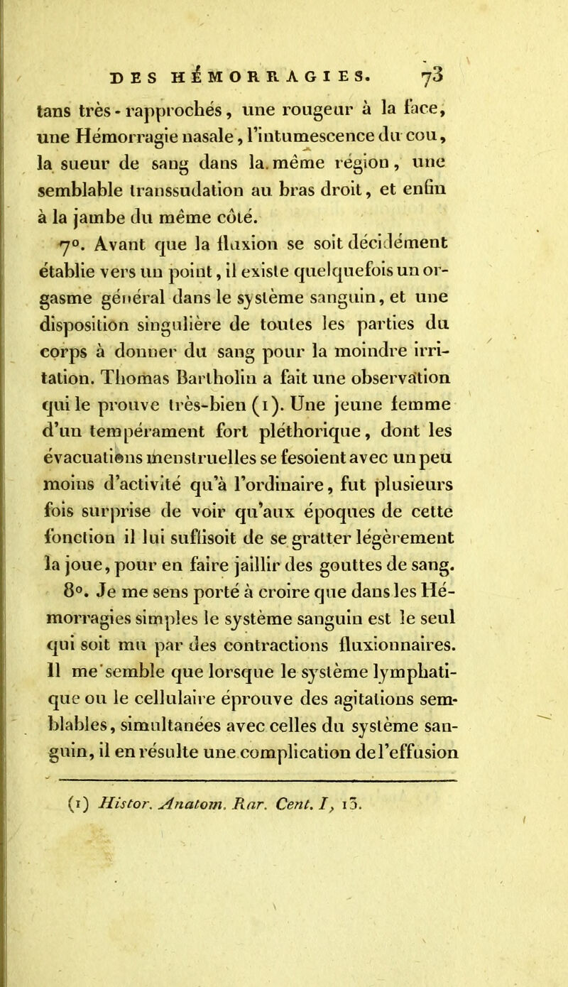 tans très * rapprochés, une rougeur à la face, une Hémorragie nasale, l’intumescence du cou, la sueur de sang dans la. même région, une semblable transsudation au bras droit, et enfin à la jambe du même côté. 70. Avant que la fluxion se soit décidément établie vers un point, il existe quelquefois un or- gasme général dans le système sanguin, et une disposition singulière de toutes les parties du corps à donner du sang pour la moindre irri- tation. Thomas Barlholin a fait une observation qui le prouve très-bien (1). Une jeune femme d’un tempérament fort pléthorique, dont les évacuations menstruelles se fesoient avec un peu moins d’activité qu’à l’ordinaire, fut plusieurs fois surprise de voir qu’aux époques de cette fonction il lui suflisoit de se gratter légèrement la joue, pour en faire jaillir des gouttes de sang. 8°. Je me sens porté à croire que dans les Hé- morragies simples le système sanguin est le seul qui soit mu par des contractions fluxionnaires. 11 me semble que lorsque le système lymphati- que ou le cellulaire éprouve des agitations sem- blables, simultanées avec celles du système san- guin, il en résulte une complication del’effusion (1) Histor. AncUom, Rnr. Cent. I, i3.