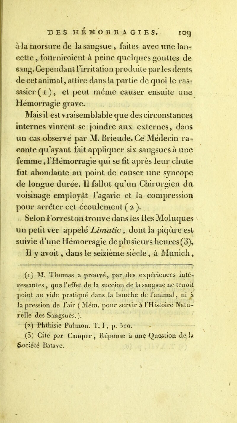 »og â la morsure de la sangsue, faites avec une lan- cette , fourniroient à peine quelques gouttes de sang. Cependant l’irritation produite parles dents de cet animal, attire dans la partie de quoi le ras- sasier ( r ), et peut même causer ensuite une Hémorragie grave. Mais il est vraisemblable que des circonstances internes vinrent se joindre aux externes, dans un cas observé par M. Brieude. Ce Médecin ra- conte qu’ayant fait appliquer six sangsues à une femme, l’Hémorragie qui se lit après leur chute fut abondante au point de causer une syncope de longue durée. Il fallut qu’un Chirurgien du voisinage employât l’agaric et la compression pour arrêter cet écoulement ( a ). Selon Forreston trouve dans les Iles Moluques un petit ver appelé Limatic, dont la piqûre est suivie d’une Hémorragie de plusieurs heures (3). Il y avoit, dans le seizième siècle, à Munich, (t) M. Thomas a prouvé, par des expériences inté- ressantes , que l’effet de la succion de la sangsue ne terioit point au vide pratiqué dans la bouche de l’animal, ni à la pression de l’air (Mém. pour servir à l’Histoire Natu- relle des Sangsues. ). (2) Phthisie Puîmon. T. I, p. 5to. (5) Cité par Camper, Réponse à une Question de la Société Batave.