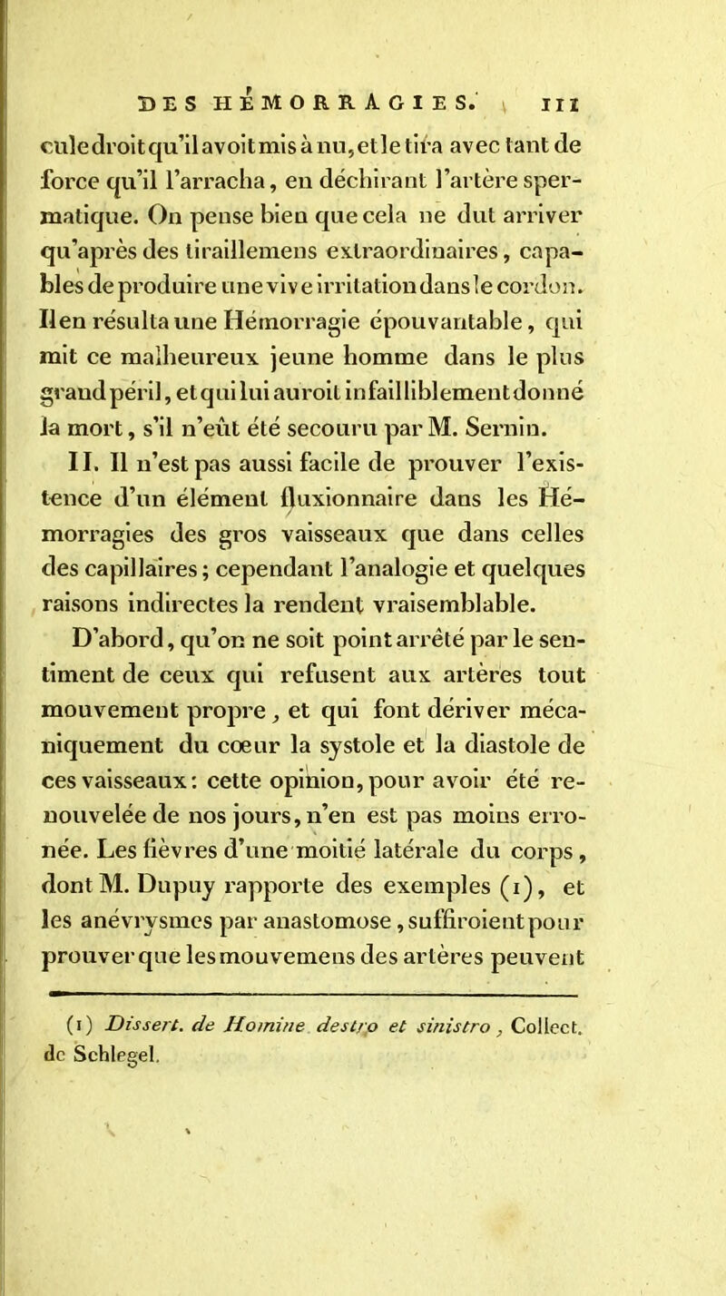 cuîedroitqu’ilavoitmisànu,etletira avec tant de force qu’il l’arracha, en déchirant l’artère sper- matique. On pense bien que cela ne dut arriver qu’après des liraillemens extraordinaires, capa- bles de produire une viv e irritation dans \e cordon. lien résulta une Hémorragie épouvantable, qui mit ce malheureux jeune homme dans le plus grand péril, et qui luiauroitinfailliblementdonné la mort, s’il n’eût été secouru parM. Serain. II. Il n’est pas aussi facile de prouver l’exis- tence d’un élément fluxionnaire dans les Hé- morragies des gros vaisseaux que dans celles des capillaires; cependant l’analogie et quelques raisons indirectes la rendent vraisemblable. D’abord, qu’on ne soit point arrêté parle sen- timent de ceux qui refusent aux artères tout mouvement propre, et qui font dériver méca- niquement du coeur la systole et la diastole de ces vaisseaux : cette opinion, pour avoir été re- nouvelée de nos jours, n’en est pas moins erro- née. Les lièvres d’une moitié latérale du corps, dontM. Dupuy rapporte des exemples (i), et les anévrysmes par anastomose ,suffiroientpour prouver que lesmouvemens des artères peuvent (i) Dissert, de Homine destro et sinistre, Coliect. de Schlegel.