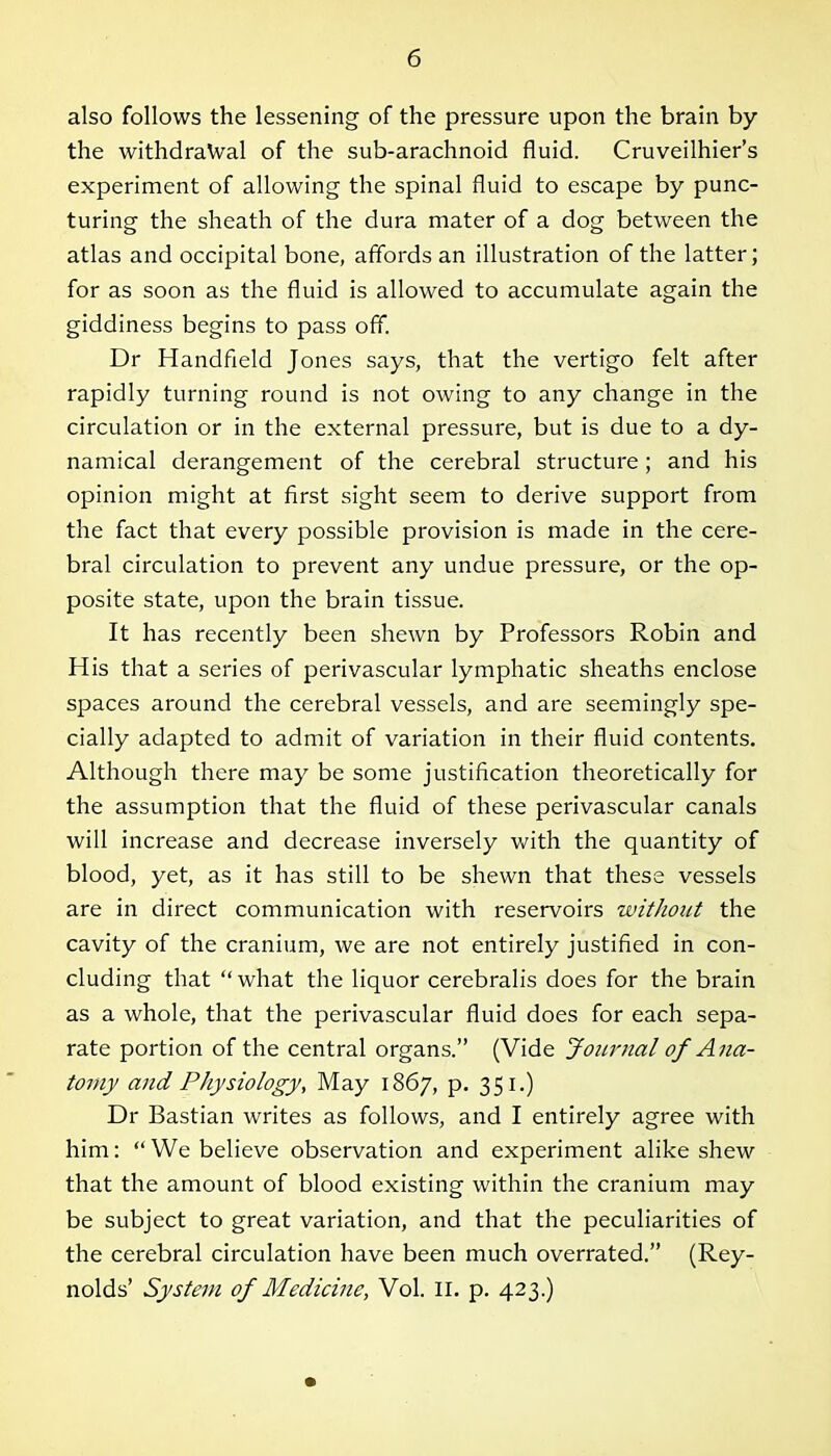 also follows the lessening of the pressure upon the brain by the withdrawal of the sub-arachnoid fluid. Cruveilhier’s experiment of allowing the spinal fluid to escape by punc- turing the sheath of the dura mater of a dog between the atlas and occipital bone, affords an illustration of the latter; for as soon as the fluid is allowed to accumulate again the giddiness begins to pass off. Dr Handheld Jones says, that the vertigo felt after rapidly turning round is not owing to any change in the circulation or in the external pressure, but is due to a dy- namical derangement of the cerebral structure; and his opinion might at first sight seem to derive support from the fact that every possible provision is made in the cere- bral circulation to prevent any undue pressure, or the op- posite state, upon the brain tissue. It has recently been shewn by Professors Robin and His that a series of perivascular lymphatic sheaths enclose spaces around the cerebral vessels, and are seemingly spe- cially adapted to admit of variation in their fluid contents. Although there may be some justification theoretically for the assumption that the fluid of these perivascular canals will increase and decrease inversely with the quantity of blood, yet, as it has still to be shewn that these vessels are in direct communication with reservoirs without the cavity of the cranium, we are not entirely justified in con- cluding that “ what the liquor cerebralis does for the brain as a whole, that the perivascular fluid does for each sepa- rate portion of the central organs.” (Vide Journal of Ana- tomy and Physiology, May 1867, p. 351.) Dr Bastian writes as follows, and I entirely agree with him: “We believe observation and experiment alike shew that the amount of blood existing within the cranium may be subject to great variation, and that the peculiarities of the cerebral circulation have been much overrated.” (Rey- nolds’ System of Medicine, Vol. II. p. 423.)