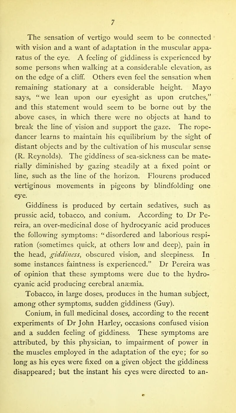 The sensation of vertigo would seem to be connected with vision and a want of adaptation in the muscular appa- ratus of the eye. A feeling of giddiness is experienced by some persons when walking at a considerable elevation, as on the edge of a cliff. Others even feel the sensation when remaining stationary at a considerable height. Mayo says, “we lean upon our eyesight as upon crutches,” and this statement would seem to be borne out by the above cases, in which there were no objects at hand to break the line of vision and support the gaze. The rope- dancer learns to maintain his equilibrium by the sight of distant objects and by the cultivation of his muscular sense (R. Reynolds). The giddiness of sea-sickness can be mate- rially diminished by gazing steadily at a fixed point or line, such as the line of the horizon. Flourens produced vertiginous movements in pigeons by blindfolding one eye. Giddiness is produced by certain sedatives, such as prussic acid, tobacco, and conium. According to Dr Pe- reira, an over-medicinal dose of hydrocyanic acid produces the following symptoms: “disordered and laborious respi- ration (sometimes quick, at others low and deep), pain in the head, giddiness, obscured vision, and sleepiness. In some instances faintness is experienced.” Dr Pereira was of opinion that these symptoms were due to the hydro- cyanic acid producing cerebral anaemia. Tobacco, in large doses, produces in the human subject, among other symptoms, sudden giddiness (Guy). Conium, in full medicinal doses, according to the recent experiments of Dr John Harley, occasions confused vision and a sudden feeling of giddiness. These symptoms are attributed, by this physician, to impairment of power in the muscles employed in the adaptation of the eye; for so long as his eyes were fixed on a given object the giddiness disappeared; but the instant his eyes were directed to an-