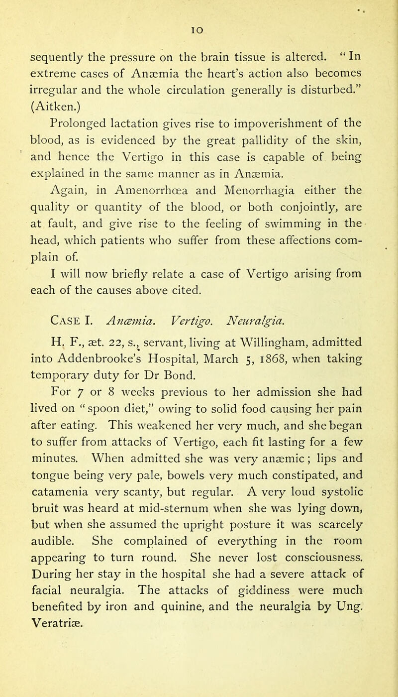 io sequently the pressure on the brain tissue is altered. “ In extreme cases of Anaemia the heart’s action also becomes irregular and the whole circulation generally is disturbed.” (Aitken.) Prolonged lactation gives rise to impoverishment of the blood, as is evidenced by the great pallidity of the skin, and hence the Vertigo in this case is capable of being explained in the same manner as in Anaemia. Again, in Amenorrhoea and Menorrhagia either the quality or quantity of the blood, or both conjointly, are at fault, and give rise to the feeling of swimming in the head, which patients who suffer from these affections com- plain of. I will now briefly relate a case of Vertigo arising from each of the causes above cited. CASE I. Ancemia. Vertigo. Neuralgia. H. F., aet. 22, s., servant, living at Willingham, admitted into Addenbrooke’s Hospital, March 5, 1868, when taking temporary duty for Dr Bond. For 7 or 8 weeks previous to her admission she had lived on “ spoon diet,” owing to solid food causing her pain after eating. This weakened her very much, and she began to suffer from attacks of Vertigo, each fit lasting for a few minutes. When admitted she was very anaemic; lips and tongue being very pale, bowels very much constipated, and catamenia very scanty, but regular. A very loud systolic bruit was heard at mid-sternum when she was lying down, but when she assumed the upright posture it was scarcely audible. She complained of everything in the room appearing to turn round. She never lost consciousness. During her stay in the hospital she had a severe attack of facial neuralgia. The attacks of giddiness were much benefited by iron and quinine, and the neuralgia by Ung. Veratrise.