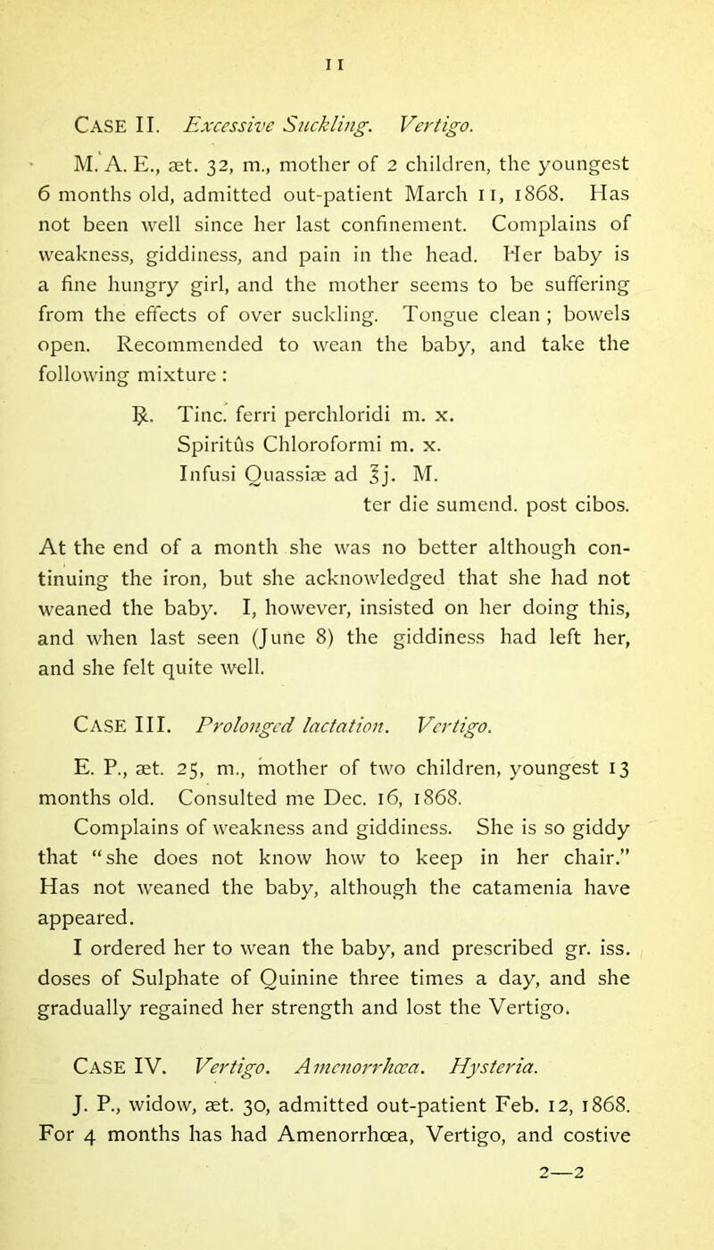 CASE II. Excessive Suckling. Vertigo. M. A. E., set. 32, m., mother of 2 children, the youngest 6 months old, admitted out-patient March 11, 1868. Has not been well since her last confinement. Complains of weakness, giddiness, and pain in the head. Her baby is a fine hungry girl, and the mother seems to be suffering from the effects of over suckling. Tongue clean ; bowels open. Recommended to wean the baby, and take the following mixture: $. Tine, ferri perchloridi m. x. Spiritus Chloroformi m. x. Infusi Quassise ad Jj. M. ter die sumend. post cibos. At the end of a month she was no better although con- tinuing the iron, but she acknowledged that she had not weaned the baby. I, however, insisted on her doing this, and when last seen (June 8) the giddiness had left her, and she felt quite well. Case III. Prolonged lactation. Vertigo. E. P., set. 25, m., mother of two children, youngest 13 months old. Consulted me Dec. 16, 1868. Complains of weakness and giddiness. She is so giddy that “she does not know how to keep in her chair.” Has not weaned the baby, although the catamenia have appeared. I ordered her to wean the baby, and prescribed gr. iss. doses of Sulphate of Quinine three times a day, and she gradually regained her strength and lost the Vertigo. Case IV. Vertigo. Avicnorrhcca. Hysteria. J. P., widow, set. 30, admitted out-patient Feb. 12, 1868. For 4 months has had Amenorrhoea, Vertigo, and costive 2—2