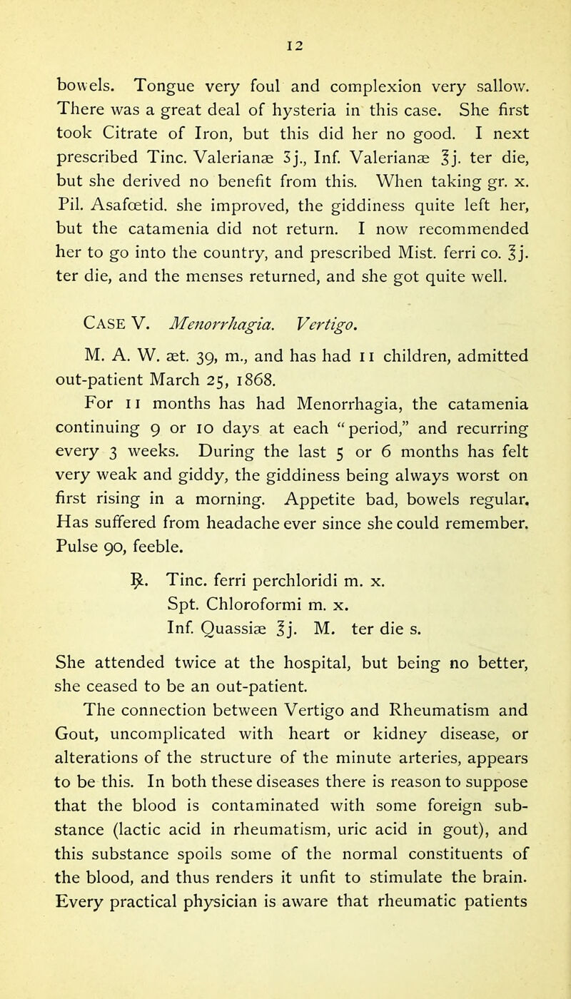 bowels. Tongue very foul and complexion very sallow. There was a great deal of hysteria in this case. She first took Citrate of Iron, but this did her no good. I next prescribed Tine. Valerianae 3 j.. Inf. Valerianae 3j. ter die, but she derived no benefit from this. When taking gr. x. Pil. Asafoetid. she improved, the giddiness quite left her, but the catamenia did not return. I now recommended her to go into the country, and prescribed Mist, ferri co. 3 j. ter die, and the menses returned, and she got quite well. Case V. Menorrhagia. Vertigo. M. A. W. aet. 39, m., and has had 11 children, admitted out-patient March 25, 1868. For 11 months has had Menorrhagia, the catamenia continuing 9 or 10 days at each “period,” and recurring every 3 weeks. During the last 5 or 6 months has felt very weak and giddy, the giddiness being always worst on first rising in a morning. Appetite bad, bowels regular. Has suffered from headache ever since she could remember. Pulse 90, feeble. I£. Tine, ferri perchloridi m. x. Spt. Chloroformi m. x. Inf. Quassiae 3j. M. ter die s. She attended twice at the hospital, but being no better, she ceased to be an out-patient. The connection between Vertigo and Rheumatism and Gout, uncomplicated with heart or kidney disease, or alterations of the structure of the minute arteries, appears to be this. In both these diseases there is reason to suppose that the blood is contaminated with some foreign sub- stance (lactic acid in rheumatism, uric acid in gout), and this substance spoils some of the normal constituents of the blood, and thus renders it unfit to stimulate the brain. Every practical physician is aware that rheumatic patients