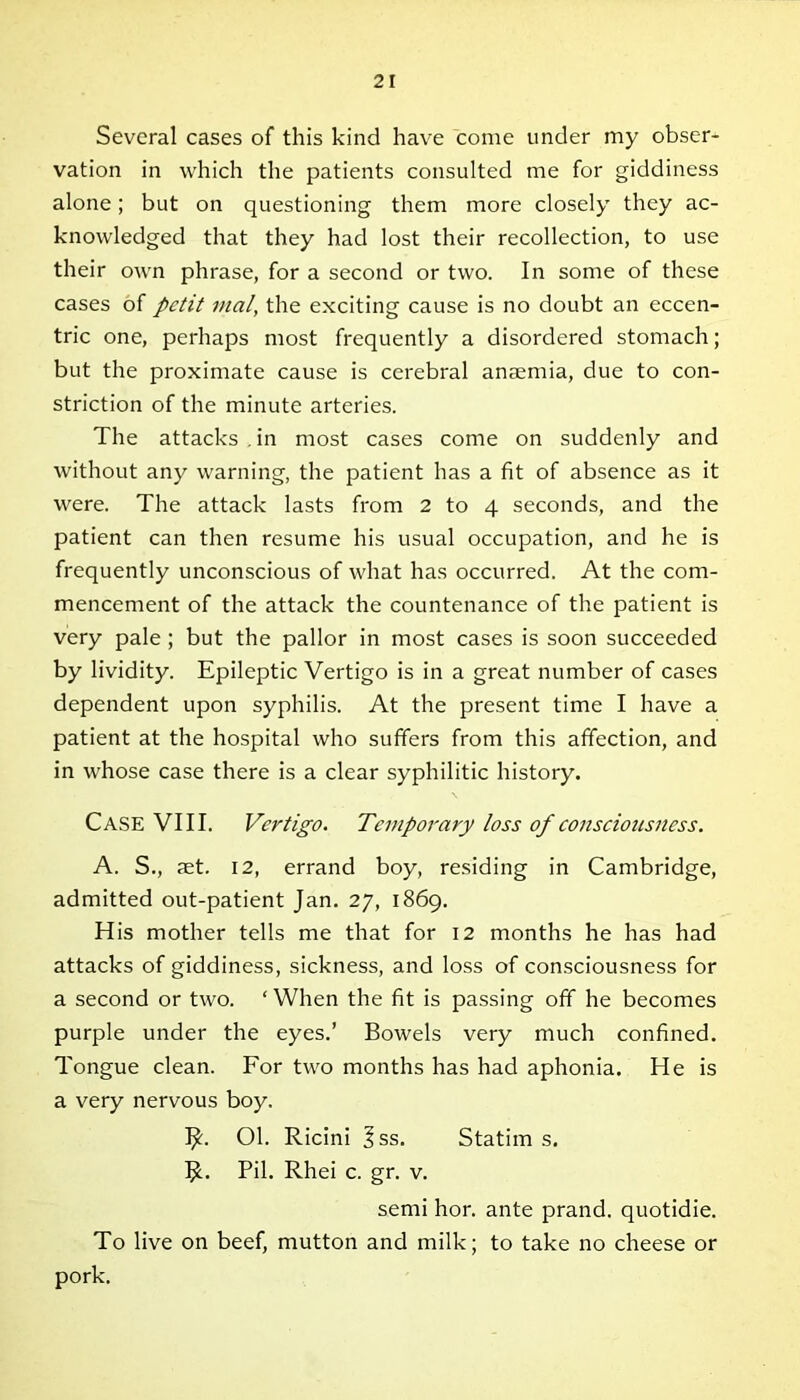 Several cases of this kind have come under my obser- vation in which the patients consulted me for giddiness alone; but on questioning them more closely they ac- knowledged that they had lost their recollection, to use their own phrase, for a second or two. In some of these cases of petit mal, the exciting cause is no doubt an eccen- tric one, perhaps most frequently a disordered stomach; but the proximate cause is cerebral anaemia, due to con- striction of the minute arteries. The attacks . in most cases come on suddenly and without any warning, the patient has a fit of absence as it were. The attack lasts from 2 to 4 seconds, and the patient can then resume his usual occupation, and he is frequently unconscious of what has occurred. At the com- mencement of the attack the countenance of the patient is very pale ; but the pallor in most cases is soon succeeded by lividity. Epileptic Vertigo is in a great number of cases dependent upon syphilis. At the present time I have a patient at the hospital who suffers from this affection, and in whose case there is a clear syphilitic history. Case VIII. Vertigo. Temporary loss of consciousness. A. S., set. 12, errand boy, residing in Cambridge, admitted out-patient Jan. 27, 1869. His mother tells me that for 12 months he has had attacks of giddiness, sickness, and loss of consciousness for a second or two. ‘When the fit is passing off he becomes purple under the eyes.’ Bowels very much confined. Tongue clean. For two months has had aphonia. He is a very nervous boy. 1^. Ol. Ricini ?ss. Statim s. IjL Pil. Rhei c. gr. v. semi hor. ante prand. quotidie. To live on beef, mutton and milk; to take no cheese or pork.