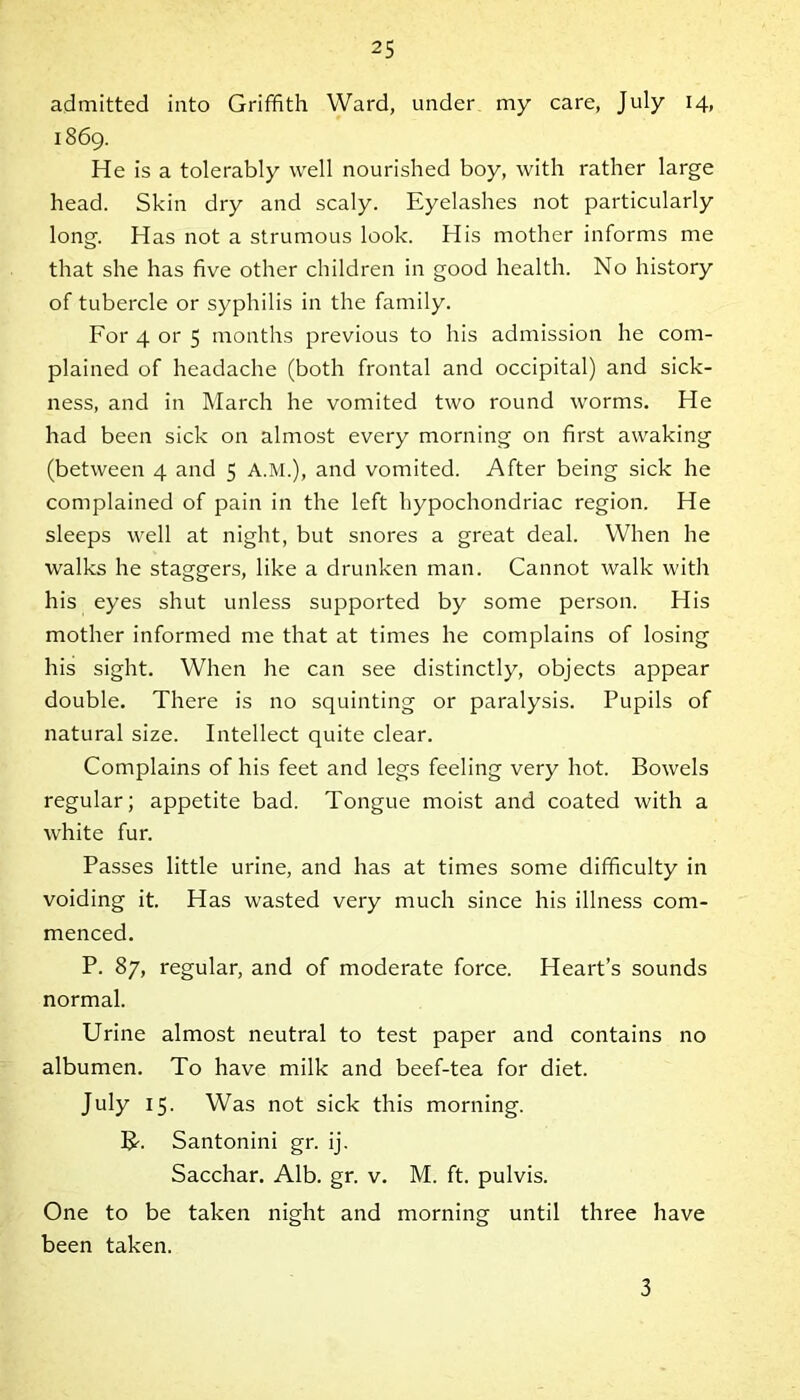 admitted into Griffith Ward, under my care, July 14, 1869. He is a tolerably well nourished boy, with rather large head. Skin dry and scaly. Eyelashes not particularly long. Has not a strumous look. His mother informs me that she has five other children in good health. No history of tubercle or syphilis in the family. For 4 or 5 months previous to his admission he com- plained of headache (both frontal and occipital) and sick- ness, and in March he vomited two round worms. He had been sick on almost every morning on first awaking (between 4 and 5 A.M.), and vomited. After being sick he complained of pain in the left hypochondriac region. He sleeps well at night, but snores a great deal. When he walks he staggers, like a drunken man. Cannot walk with his eyes shut unless supported by some person. His mother informed me that at times he complains of losing his sight. When he can see distinctly, objects appear double. There is no squinting or paralysis. Pupils of natural size. Intellect quite clear. Complains of his feet and legs feeling very hot. Bowels regular; appetite bad. Tongue moist and coated with a white fur. Passes little urine, and has at times some difficulty in voiding it. Has wasted very much since his illness com- menced. P. 87, regular, and of moderate force. Heart’s sounds normal. Urine almost neutral to test paper and contains no albumen. To have milk and beef-tea for diet. July 15. Was not sick this morning. B-. Santonini gr. ij. Sacchar. Alb. gr. v. M. ft. pulvis. One to be taken night and morning until three have been taken. 3