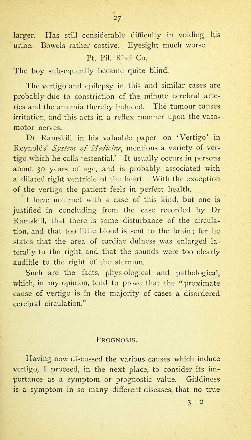 larger. Has still considerable difficulty in voiding his urine. Bowels rather costive. Eyesight much worse. Pt. Pil. Rhei Co. The boy subsequently became quite blind. The vertigo and epilepsy in this and similar cases are probably due to constriction of the minute cerebral arte- ries and the anaemia thereby induced. The tumour causes irritation, and this acts in a reflex manner upon the vaso- motor nerves. Dr Ramskill in his valuable paper on ‘Vertigo’ in Reynolds’ System of Medicine, mentions a variety of ver- tigo which he calls ‘essential.’ It usually occurs in persons about 30 years of age, and is probably associated with a dilated right ventricle of the heart. With the exception of the vertigo the patient feels in perfect health. I have not met with a case of this kind, but one is justified in concluding from the case recorded by Dr Ramskill, that there is some disturbance of the circula- tion, and that too little blood is sent to the brain; for he states that the area of cardiac dulness was enlarged la- terally to the right, and that the sounds were too clearly audible to the right of the sternum. Such are the facts, physiological and pathological, which, in my opinion, tend to prove that the “ proximate cause of vertigo is in the majority of cases a disordered cerebral circulation.” Prognosis. Having now discussed the various causes which induce vertigo, I proceed, in the next place, to consider its im- portance as a symptom or prognostic value. Giddiness is a symptom in so many different diseases, that no true 3—2