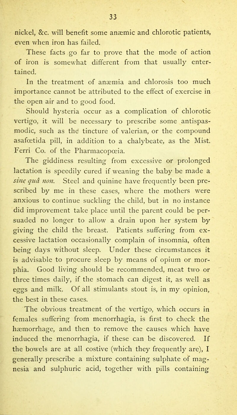 nickel, &c. will benefit some anaemic and chlorotic patients, even when iron has failed. These facts go far to prove that the mode of action of iron is somewhat different from that usually enter- tained. In the treatment of anaemia and chlorosis too much importance cannot be attributed to the effect of exercise in the open air and to good food. Should hysteria occur as a complication of chlorotic vertigo, it will be necessary to prescribe some antispas- modic, such as the tincture of valerian, or the compound asafcetida pill, in addition to a chalybeate, as the Mist. Ferri Co. of the Pharmacopoeia. The giddiness resulting from excessive or prolonged lactation is speedily cured if weaning the baby be made a sine qud non. Steel and quinine have frequently been pre- scribed by me in these cases, where the mothers were anxious to continue suckling the child, but in no instance did improvement take place until the parent could be per- suaded no longer to allow a drain upon her system by giving the child the breast. Patients suffering from ex- cessive lactation occasionally complain of insomnia, often being days without sleep. Under these circumstances it is advisable to procure sleep by means of opium or mor- phia. Good living should be recommended, meat two or three times daily, if the stomach can digest it, as well as eggs and milk. Of all stimulants stout is, in my opinion, the best in these cases. The obvious treatment of the vertigo, which occurs in females suffering from menorrhagia, is first to check the haemorrhage, and then to remove the causes which have induced the menorrhagia, if these can be discovered. If the bowels are at all costive (which they frequently are), I generally prescribe a mixture containing sulphate of mag- nesia and sulphuric acid, together with pills containing