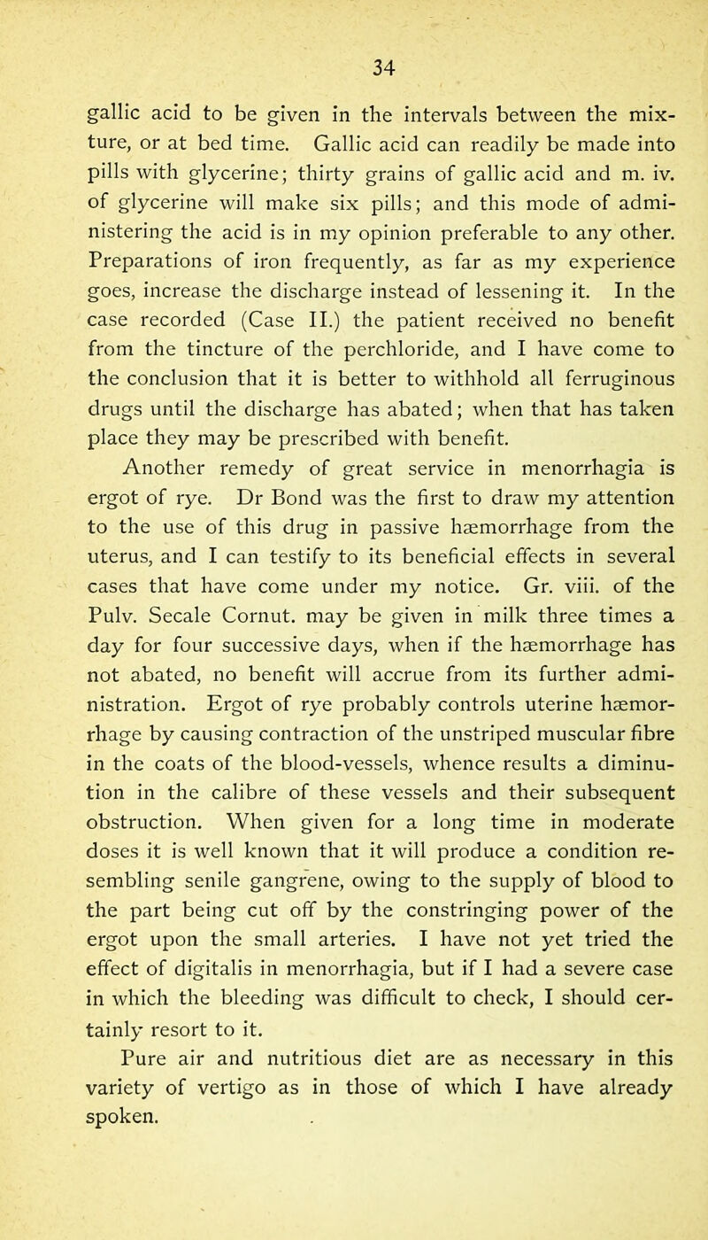 gallic acid to be given in the intervals between the mix- ture, or at bed time. Gallic acid can readily be made into pills with glycerine; thirty grains of gallic acid and m. iv. of glycerine will make six pills; and this mode of admi- nistering the acid is in my opinion preferable to any other. Preparations of iron frequently, as far as my experience goes, increase the discharge instead of lessening it. In the case recorded (Case II.) the patient received no benefit from the tincture of the perchloride, and I have come to the conclusion that it is better to withhold all ferruginous drugs until the discharge has abated; when that has taken place they may be prescribed with benefit. Another remedy of great service in menorrhagia is ergot of rye. Dr Bond was the first to draw my attention to the use of this drug in passive haemorrhage from the uterus, and I can testify to its beneficial effects in several cases that have come under my notice. Gr. viii. of the Pulv. Secale Cornut. may be given in milk three times a day for four successive days, when if the haemorrhage has not abated, no benefit will accrue from its further admi- nistration. Ergot of rye probably controls uterine haemor- rhage by causing contraction of the unstriped muscular fibre in the coats of the blood-vessels, whence results a diminu- tion in the calibre of these vessels and their subsequent obstruction. When given for a long time in moderate doses it is well known that it will produce a condition re- sembling senile gangrene, owing to the supply of blood to the part being cut off by the constringing power of the ergot upon the small arteries. I have not yet tried the effect of digitalis in menorrhagia, but if I had a severe case in which the bleeding was difficult to check, I should cer- tainly resort to it. Pure air and nutritious diet are as necessary in this variety of vertigo as in those of which I have already spoken.