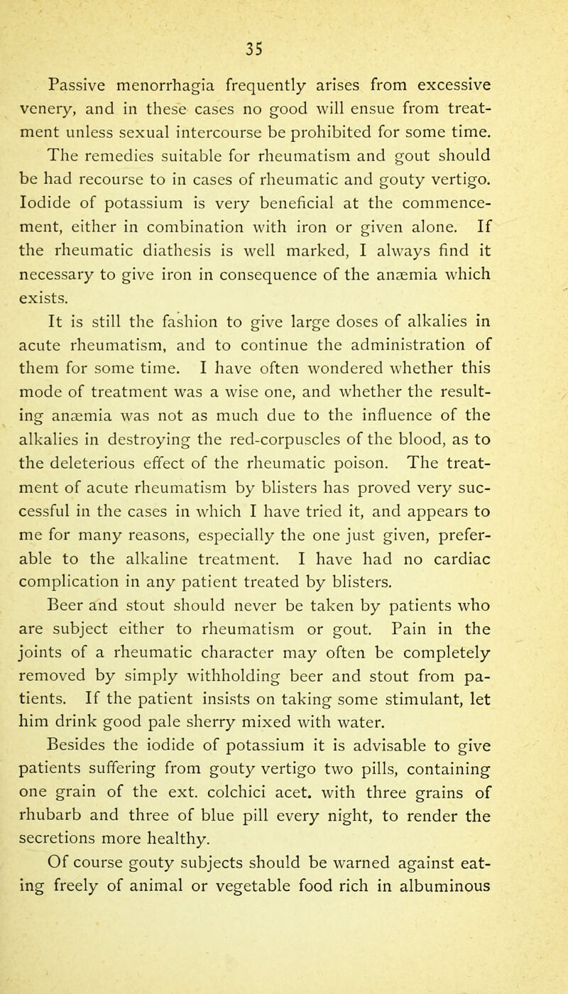 Passive menorrhagia frequently arises from excessive venery, and in these cases no good will ensue from treat- ment unless sexual intercourse be prohibited for some time. The remedies suitable for rheumatism and gout should be had recourse to in cases of rheumatic and gouty vertigo. Iodide of potassium is very beneficial at the commence- ment, either in combination with iron or given alone. If the rheumatic diathesis is well marked, I always find it necessary to give iron in consequence of the anaemia which exists. It is still the fashion to give large doses of alkalies in acute rheumatism, and to continue the administration of them for some time. I have often wondered whether this mode of treatment was a wise one, and whether the result- ing anaemia was not as much due to the influence of the alkalies in destroying the red-corpuscles of the blood, as to the deleterious effect of the rheumatic poison. The treat- ment of acute rheumatism by blisters has proved very suc- cessful in the cases in which I have tried it, and appears to me for many reasons, especially the one just given, prefer- able to the alkaline treatment. I have had no cardiac complication in any patient treated by blisters. Beer and stout should never be taken by patients who are subject either to rheumatism or gout. Pain in the joints of a rheumatic character may often be completely removed by simply withholding beer and stout from pa- tients. If the patient insists on taking some stimulant, let him drink good pale sherry mixed with water. Besides the iodide of potassium it is advisable to give patients suffering from gouty vertigo two pills, containing one grain of the ext. colchici acet. with three grains of rhubarb and three of blue pill every night, to render the secretions more healthy. Of course gouty subjects should be warned against eat- ing freely of animal or vegetable food rich in albuminous