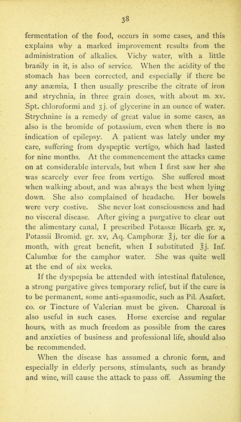 33 fermentation of the food, occurs in some cases, and this explains why a marked improvement results from the administration of alkalies. Vichy water, with a little brandy in it, is also of service. When the acidity of the stomach has been corrected, and especially if there be any anaemia, I then usually prescribe the citrate of iron and strychnia, in three grain doses, with about m. xv. Spt. chloroformi and 3 j. of glycerine in an ounce of water. Strychnine is a remedy of great value in some cases, as also is the bromide of potassium, even when there is no indication of epilepsy. A patient was lately under my care, suffering from dyspeptic vertigo, which had lasted for nine months. At the commencement the attacks came on at considerable intervals, but when I first saw her she was scarcely ever free from vertigo. She suffered most when walking about, and was always the best when lying down. She also complained of headache. Her bowels were very costive. She never lost consciousness and had no visceral disease. After giving a purgative to clear out the alimentary canal, I prescribed Potassas Bicarb, gr. x, Potassii Bromid. gr. xv, Aq. Camphorse 3j, ter die for a month, with great benefit, when I substituted Jj. Inf. Calumbae for the camphor water. She was quite well at the end of six weeks. If the dyspepsia be attended with intestinal flatulence, a strong purgative gives temporary relief, but if the cure is to be permanent, some anti-spasmodic, such as Pil. Asafcet. co. or Tincture of Valerian must be given. Charcoal is also useful in such cases. Horse exercise and regular hours, with as much freedom as possible from the cares and anxieties of business and professional life, should also be recommended. When the disease has assumed a chronic form, and especially in elderly persons, stimulants, such as brandy and wine, will cause the attack to pass off. Assuming the