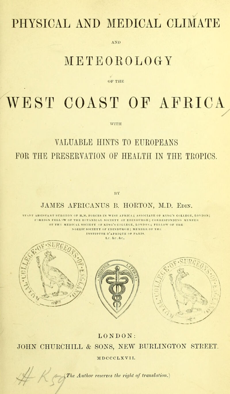 PHYSICAL AND MEDICAL CLIMATE AND METEOROLOGY OF THE WEST COAST OF AFRICA / WITH VALUABLE HINTS TO EUROPEANS FOR THE PRESERVATION OF HEALTH IN THE TROPICS. BY JAMES AFEICANUS B. HORTON, M.D. Edin. ST\fF ASSISTANT SURGEON OF H.M. FORCES IN WEST AFRICA; ASSOCIATE OF KING’S COLLEGE, LONDON; F 'REIGN FELL VW OF THE BOTANICAL SOCIETY OF EDINBURGH; CORRESPONDING MEMBER OF THE MEDICAL SOCIETY OF KING’S COLLEGE, LOVDOV ; FELLOW OF THE NOELIC SOCIETY OF EDINBURGH ; MEMBER OF THE INSTITUTE D’AFRIQUE OF PARIS. &.C. &C . &C. LONDON: JOHN CHURCHILL & SONS, NEW BURLINGTON STREET. MDCCCLXVII. (The Author reserves the right of translation.)