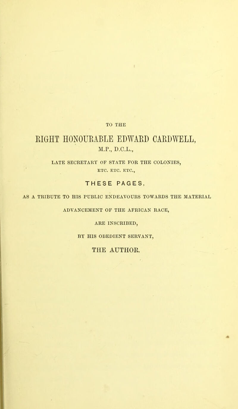 TO THE RIGHT HONOURABLE EDWARD CARDWELL, M.P., D.C.L., LATE SECRETARY OF STATE FOR THE COLONIES, ETC. ETC. ETC., TH ESE PAGES, AS A TRIBUTE TO HIS PUBLIC ENDEAVOURS TOWARDS THE MATERIAL ADVANCEMENT OF THE AFRICAN RACE, ARE INSCRIBED, BY HIS OBEDIENT SERVANT, THE AUTHOR.