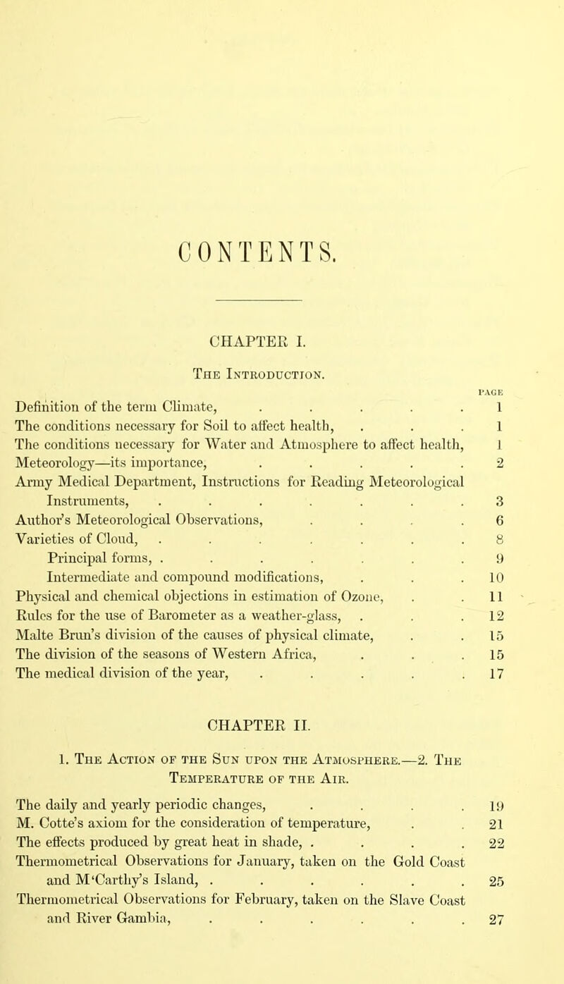 CONTENTS. CHAPTER I. The Introduction. PAGE Definition of the term Climate, ..... 1 The conditions necessary for Soil to affect health, . . .1 The conditions necessary for Water and Atmosphere to affect health, 1 Meteorology—its importance, . . . . .2 Army Medical Department, Instructions for Reading Meteorological Instruments, ....... 3 Author’s Meteorological Observations, ... .6 Varieties of Cloud, ....... 8 Principal forms, ....... 9 Intermediate and compound modifications, . . .10 Physical and chemical objections in estimation of Ozone, . .11 Rules for the use of Barometer as a weather-glass, . . .12 Malte Brim’s division of the causes of physical climate, . .15 The division of the seasons of Western Africa, . . .15 The medical division of the year, . . . .17 CHAPTER II. 1. The Action of the Sun upon the Atmosphere.—2. The Temperature of the Air. The daily and yearly periodic changes, . . .19 M. Cotte’s axiom for the consideration of temperature, . .21 The effects produced by great heat in shade, . . . .22 Thermometrical Observations for January, taken on the Gold Coast and M‘earthy’s Island, . . . , . .25 Thermometrical Observations for February, taken on the Slave Coast and River Gambia, . . . . . .27