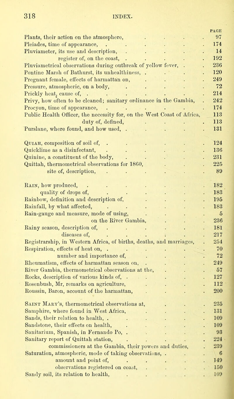 PAGE Plants, their action on the atmosphere, . . . .97 Pleiades, time of appearance, . . . . . .174 Pluviameter, its use and description, . . . . .14 register of, on the coast, . . . . .192 Pluviametrical observations during outbreak of yellow fever, . . 236 Pontine Marsh of Bathurst, its unhealthiness, .... 120 Pregnant female, effects of harmattan on, .... 249 Pressure, atmospheric, on a body, . . . . .72 Prickly heat^ cause of, . . . . . . . 214 Privy, how often to be cleaned; sanitary ordinance in the Gambia, . 242 Procyon, time of appearance, ...... 174 Public Health Officer, the necessity for, on the West Coast of Africa, 113 duty of, defined, . . . .113 Purslane, where found, and how used, . . . . .131 Quiah, composition of soil of, . . . . . 124 Quicklime as a disinfectant, ...... 136 Quinine, a constituent of the body, ..... 231 Quittah, thermometrical observations for 1860, . . . 225 site of, description, ...... 89 Rain, how produced, ....... 182 quality of drops of, . . . . .183 Rainbow, definition and description of, . . . .195 Rainfall, by what affected, ...... 183 Rain-gauge and measure, mode of using, .... 5 on the River Gambia, . . . 236 Rainy season, description of, . . . . . 181 diseases of, . . . . . .217 Registrarsliip, in Western Africa, of births, deaths, and marriages, . 254 Respiration, effects of heat on, ...... 70 number and importance of, .... 72 Rheumatism, effects of harmattan season on, .... 249 River Gambia, thermometrical observations at the, . . .57 Rocks, description of various kinds of, . . . . . 127 Rosenbush, Mr, remarks on agriculture, . . . .112 Roussin, Baron, account of the harmattan, .... 200 Saint Mary’s, thermometrical observations at, ... 235 Samphire, where found in West Africa, . . . .131 Sands, their relation to health, ...... 109 Sandstone, their effects on health, ..... 109 Sanitarium, Spanish, in Fernando Po, . . . .93 Sanitary report of Quittah station, ..... 224 commissioners at the Gambia, their powers and duties, . 239 Saturation, atmospheric, mode of taking observations, ... 6 amount and point of, . . . . .149 observations registered on coast, . . . .150 Sandy soil, its relation to health, . . . . .109