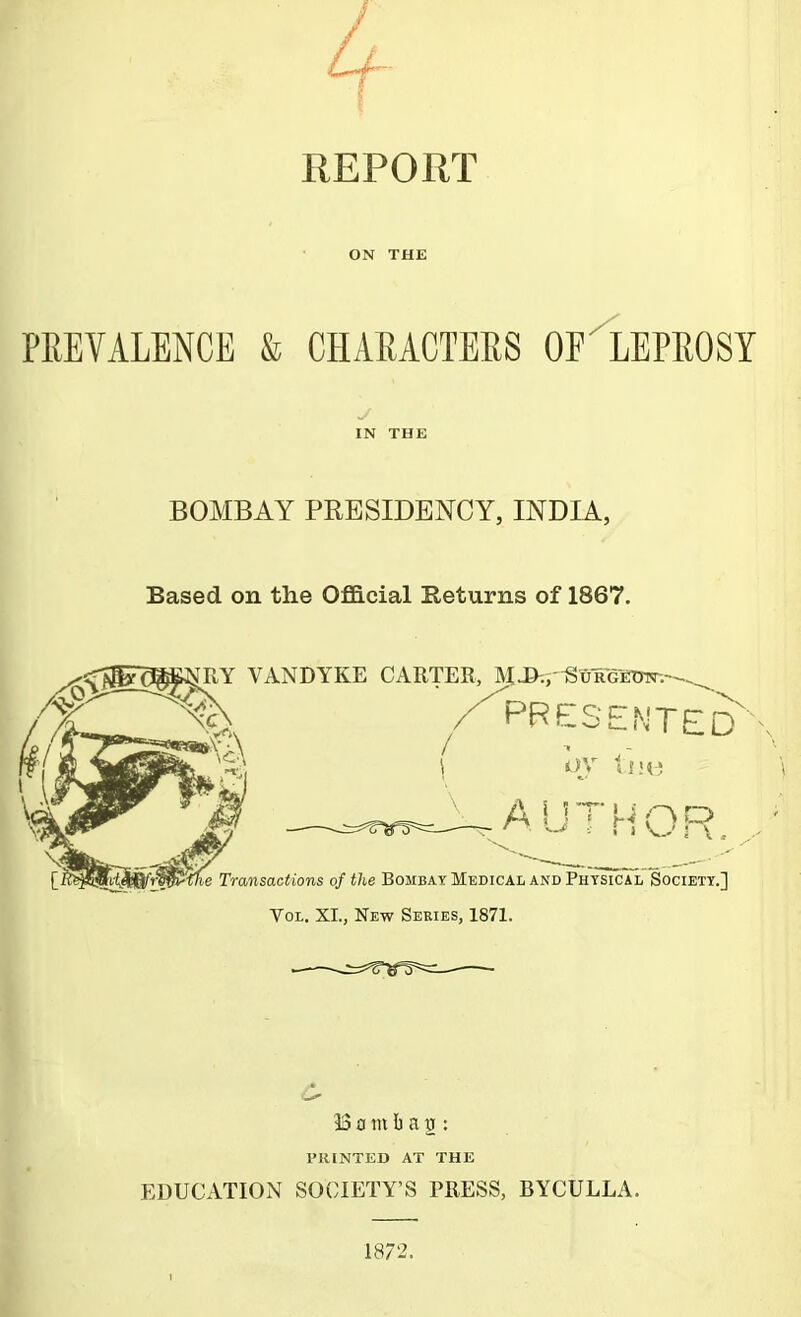 4- REPORT ON THE PREVALENCE & CHARACTERS OF'IePROSY IN THE BOMBAY PRESIDENCY, INDIA, Based on the OfBlcial Returns of 1867. ^RY VANDYKE CARTER, M-&=,'^uRGinTr.--^. A=“Resented' OV tsH* -AUTHOR. Transactions of the Bombay Medical and Physical Society.] VoL. XL, New Series, 1871. 15£imt a2 : TIUNTED AT THE EDUCATION SOCIETY’S PRESS, BYCULLA. 1872.