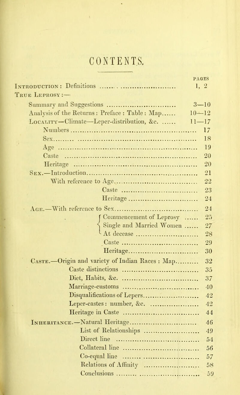 CONTENTS. PAGES Introduction : Definitions 1, 2 True Leprosy:— Summary and Suggestions 3—10 Analysis of the Returns : Preface : Table : Map 10—12 Locality—Climate—Leper-distribution, &c 11—17 N umbers 17 Sex 18 Age 19 Caste 20 Heritage 20 Sex.—Introduction 21 AVitli reference to Age 22 Caste 23 Heritage 24 Age.—With reference to Sex 24 f Commencement of Leprosy 2;“) S Single and Married Women 27 ^ At decease 28 Caste 29 Heritage 30 Caste.—Origin and variety of Indian Raees : Map 32 Caste distinctions 3.5 Diet, Habits, &c 37 Marriage-customs 40 Disqualifications of Lepers 42 Leper-castes : number, &c 42 Heritage in Caste 44 Inheritance.—Natural Heritage 46 List of Relationships 49 Direct line 54 Collateral line 56 Co-equal line 57 Relations of Affinity 58 Conclusions 59