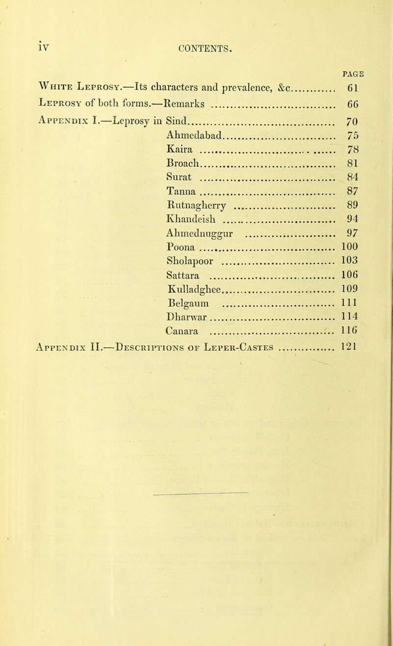 PAGE White Leprosy.—Its characters and prevalence, &c G1 Leprosy of both forms.—Remarks CG Appendix I.—Leprosy in Sind 70 Ahmedabad 75 Kaira 78 Broach 81 Surat 84 Tanna 87 Rutnagherry 89 Khandeish 94 Ahmednuggur 97 Poona 100 Sholapoor 103 Sattara lOG Kulladghee,« 109 Belgaum Ill Dharwar 114 Canara IIG Appendix II.—Descriptions of Leper-Castes 121