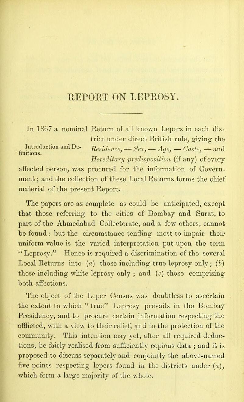 REPORT ON LEPROSY. Ill 1867 a nominal Keturn of all known Lepers in eacli dis- trict under direct British rule, f^iving the Introduction and Dc- Eesldence, — Sex, — Age, — Caste, — and nnitions. _ / ... Hereditary predisposition (if any) of every affected person, was procured for the information of Govern- ment ; and the collection of these Local Returns forms the chief material of the present Report. The papers are as complete as could he anticipated, except that those referring to the cities of Bombay and Surat, to part of the Ahmedabad Collectorate, and a few others, cannot be found: but the circumstance tending most to impair their uniform value is the varied interpretation put upon the term “ Leprosy.’’ Hence is required a discrimination of the several Local Returns into (a) those including true leprosy only; (b) those including white leprosy only ; and (c) those comprising both affections. The object of the Leper Census was doubtless to ascertain the extent to which “ true” Leprosy prevails in the Bombay Presidency, and to procure certain information respecting the afflicted, with a view to their relief, and to the protection of the community. This intention may yet, after all required deduc- tions, be fairly realised from sufficiently copious data ; and it is proposed to discuss separately and conjointly the above-named five points respecting lepers found in the districts under (a), which form a large majority of the whole.