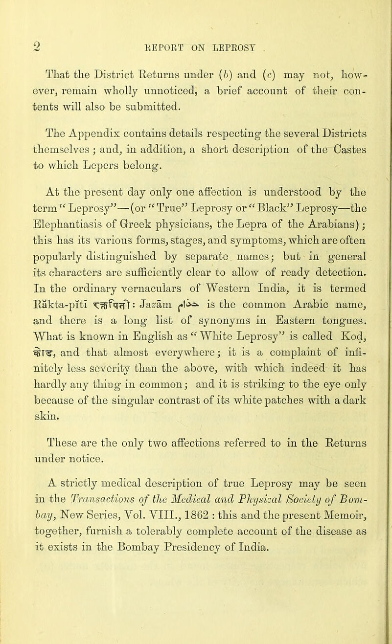 That the District Tleturns under {h) and (c) may not, how- ever^ remain wholly unnoticed, a brief account of their con- tents will also be submitted. The Appendix contains details respecting the several Districts themselves ; and, in addition, a short description of the Castes to which Lepers belong. At the present day only one affection is understood by the term “ Leprosy^’—(or ^^True” Leprosy or “Black” Leprosy—the Elephantiasis of Greek physicians, the Lepra of the Arabians); this has its various forms, stages, and symptoms, which are often popularly distinguished by separate, names; but in general its characters are sufficiently clear to allow of ready detection. In the ordinary vernaculars of Western India, it is termed Eakta-piti Y^fqrfl: Ja^am |*lis the common Arabic name, and there is a long list of synonyms in Eastern tongues. What is known in English as “ White Leprosy” is called Kod, ^T^, and that almost everywhere; it is a complaint of infi- nitely less severity than the above, with which indeed it has hardly any thing in common; and it is striking to the eye only because of the singular contrast of its white patches with a dark skin. These are the only two affections referred to in the Returns under notice. A strictly medical description of true Leprosy may be seen in the Transactions of the Medical and Physical Society of Bom- bay, New Series, Vol. VIII., 1862 : this and the present Memoir, together, furnish a tolerably complete account of the disease as it exists in the Bombay Presidency of India.