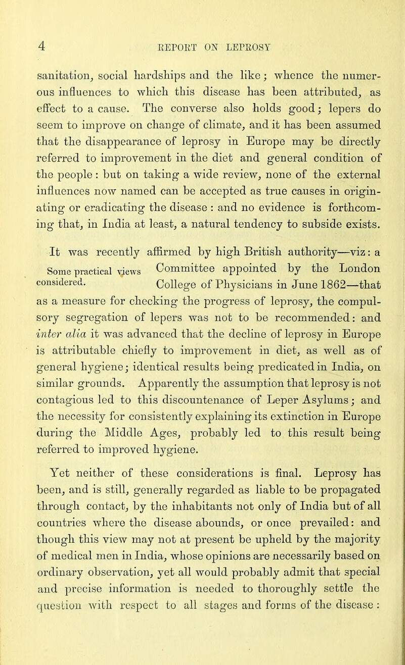 sanitation^ social liardships and tlie like; whence the numer- ous influences to which this disease has been attributed^ as effect to a cause. The converse also holds good; lepers do seem to improve on change of climate; and it has been assumed that the disappearance of leprosy in Europe may be directly referred to improvement in the diet and general condition of the people ; but on taking a wide review, none of the external influences now named can be accepted as true causes in origin- ating or eradicating the disease : and no evidence is forthcom- ing that; in India at least, a natural tendency to subside exists. It was recently affirmed by high British authority—viz; a Some practical views Committee appointed by the London considered. College of Physicians in June 1862—that as a measure for checking the progress of leprosy, the compul- sory segregation of lepers was not to be recommended: and inter alia it was advanced that the decline of leprosy in Europe is attributable chiefly to improvement in diet, as well as of general hygiene; identical results being predicated in India, on similar grounds. Apparently the assumption that leprosy is not contagious led to this discountenance of Leper Asylums; and the necessity for consistently explaining its extinction in Europe during the Middle Ages, probably led to this result being referred to improved hygiene. Yet neither of these considerations is final. Leprosy has been, and is still, generally regarded as liable to be propagated through contact, by the inhabitants not only of India but of all countries where the disease abounds, or once prevailed: and though this view may not at present be upheld by the majority of medical men in India, whose opinions are necessarily based on ordinary observation, yet all would probably admit that special and precise information is needed to thoroughly settle the question with respect to all stages and forms of the disease :