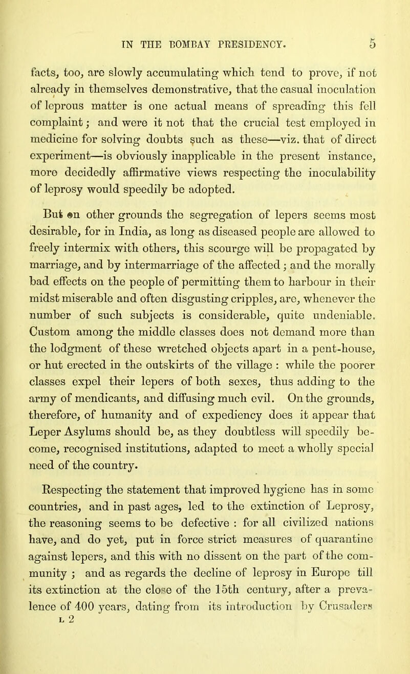 factSj too, are slowly accumulating whicli tend to prove, if not already in themselves demonstrative, that the casual inoculation of leprous matter is one actual means of spreading this fell complaint; and wore it not that the crucial test employed in medicine for solving doubts ?uch as these—viz. that of direct experiment—is obviously inapplicable in the present instance, more decidedly affirmative views respecting the inoculability of leprosy would speedily be adopted. But «n other grounds the segregation of lepers seems most desirable, for in India, as long as diseased people are allowed to freely intermix with others, this scourge will be propagated by marriage, and by intermarriage of the affected; and the morally bad effects on the people of permitting them to harbour in their midst miserable and often disgusting cripples, are, whenever the number of such subjects is considerable, quite undeniable. Custom among the middle classes does not demand more than the lodgment of these wretched objects apart in a pent-house, or hut erected in the outskirts of the village : while the poorer classes expel their lepers of both sexes, thus adding to the army of mendicants, and diffusing much evil. On the grounds, therefore, of humanity and of expediency does it appear that Leper Asylums should be, as they doubtless will speedily be- come, recognised institutions, adapted to meet a wholly special need of the country. Eespocting the statement that improved hygiene has in some countries, and in past ages, led to the extinction of Leprosy, the reasoning seems to bo defective : for all civilized nations have, and do yet, put in force strict measures of quarantine against lepers, and this with no dissent on the part of the com- munity ; and as regards the decline of leprosy in Europe till its extinction at the close of the 15th century, after a preva- lence of 400 years, dating from its introduction by Crusaders