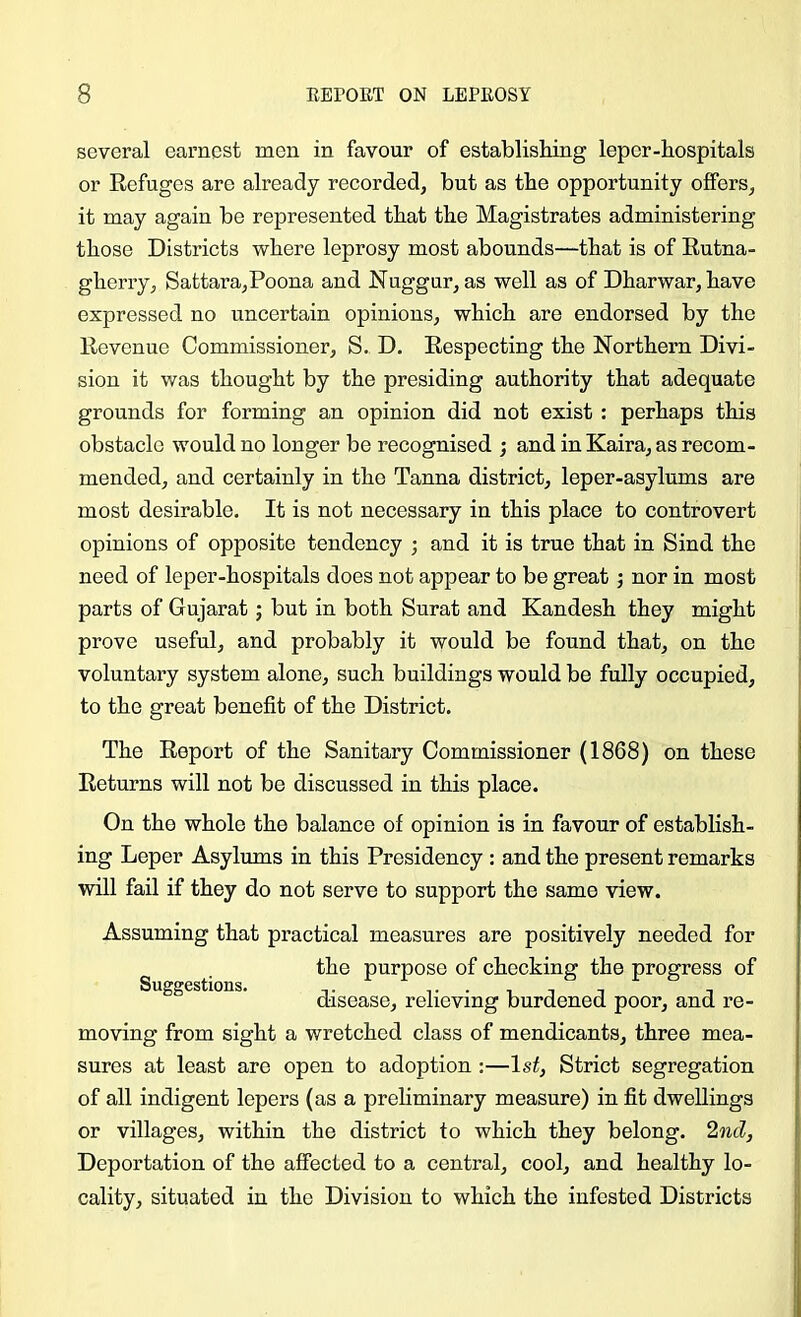 several earnest men in favour of establisliing leper-hospitals or Refuges are already recorded, but as the opportunity offers, it may again be represented that the Magistrates administering those Districts where leprosy most abounds—that is of Rutna- gherry, Sattara,Poona and Nuggur, as well as of Dharwar, have expressed no uncertain opinions, which are endorsed by the Revenue Commissioner, S. D, Respecting the Northern Divi- sion it was thought by the presiding authority that adequate grounds for forming an opinion did not exist ; perhaps this obstacle would no longer be recognised ; and in Kaira, as recom- mended, and certainly in the Tanna district, leper-asylums are most desirable. It is not necessary in this place to controvert opinions of opposite tendency ; and it is true that in Sind the need of leper-hospitals does not appear to be great j nor in most parts of Gujarat; but in both Surat and Kandesh they might prove useful, and probably it would be found that, on the voluntary system alone, such buildings would be fully occupied, to the great benefit of the District. The Report of the Sanitary Commissioner (1868) on these Returns will not be discussed in this place. On the whole the balance of opinion is in favour of establish- ing Leper Asylums in this Presidency : and the present remarks will fail if they do not serve to support the same view. Suggestions. Assuming that practical measures are positively needed for the purpose of chocking the progress of disease, relieving burdened poor, and re- moving from sight a wretched class of mendicants, three mea- sures at least are open to adoption :—1st, Strict segregation of all indigent lepers (as a preliminary measure) in fit dwellings or villages, within the district to which they belong. 2nd, Deportation of the affected to a central, cool, and healthy lo- cality, situated in the Division to which the infested Districts