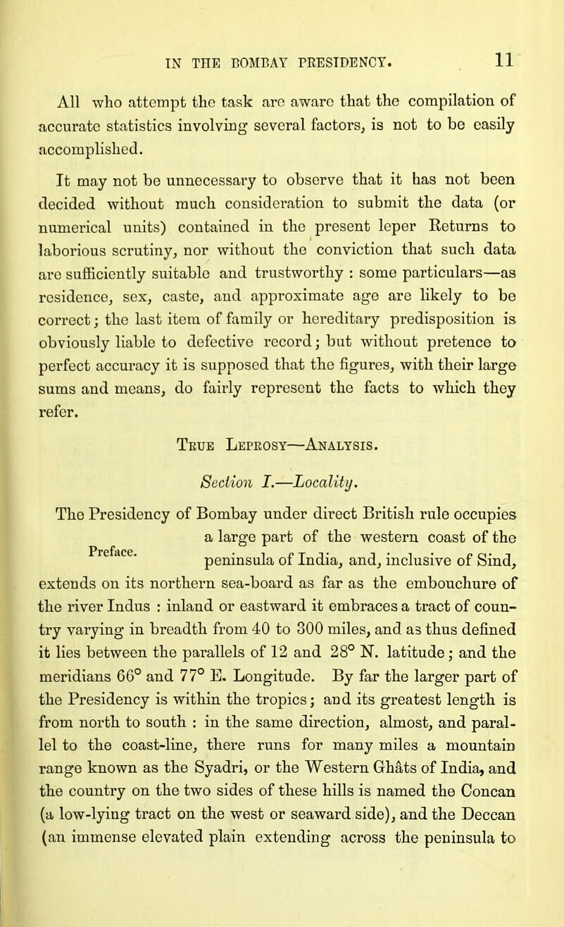 All who attempt the task are aware that the compilation of accurate statistics involving several factors, is not to be easily accomplished. It may not be unnecessary to observe that it has not been decided without much considei’ation to submit the data (or numerical units) contained in the present leper Returns to laborious scrutiny, nor without the conviction that such data are sufficiently suitable and trustworthy : some particulars—as residence, sex, caste, and approximate age are likely to be correct; the last item of family or hereditary predisposition is obviously liable to defective record; but without pretence to perfect accuracy it is supposed that the figures, with their large sums and means, do fairly represent the facts to which they refer. True Leprosy—Analysis. Section I.—Locality. The Presidency of Bombay under direct British rule occupies a large part of the western coast of the Preface. peninsula of India, and, inclusive of Sind, extends on its northern sea-board as far as the embouchure of the river Indus : inland or eastward it embraces a tract of coun- try varying in breadth from 40 to 300 miles, and as thus defined it lies between the parallels of 12 and 28° N. latitude; and the meridians 6G° and 77° E. Longitude. By far the larger part of the Presidency is within the tropics; and its greatest length is from north to south : in the same direction, almost, and paral- lel to the coast-line, there runs for many miles a mountain range known as the Syadri, or the Western Ghats of India, and the country on the two sides of these hills is named the Concan (a low-lying tract on the west or seaward side), and the Deccan (an immense elevated plain extending across the peninsula to