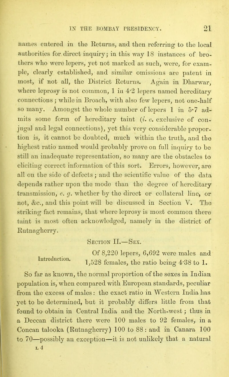 names eutei’ed in tlio Returns, and then referring to the local authorities for direct inquiry; in this way 18 instances of bro- thers who were lepers, yet not marked as such, were, for exam- ple, clearly established, and similar omissions are patent in most, if not all, the District Returns. Again in Dharwar, where leprosy is not common, 1 in 4‘2 lepers named hereditary connections ; while in Broach, with also few lepers, not one-half so many. Amongst the whole number of lepers 1 in 5*7 ad- mits some form of hereditary taint (f. c. exclusive of con- jugal and legal connections), yet this very considerable propor- tion is, it cannot bo doubted, much within the truth, and the highest ratio named would probably prove on full inquiry to bo still an inadequate representation, so many are the obstacles to eliciting correct information of this sort. Errors, however, are all on the side of defects ; and the scientific value of the data depends rather upon the mode than the degree of hereditary transmission, e. g. whether by the direct or collateral line, or not, &c., and this point will be discussed in Section V. The striking fact remains, that where leprosy is most common there taint is most often acknowledged, namely in the district of Rutnagherry. Section II.—Sex. Of 8,220 lepers, 6,692 were males and Intioduction, 1^528 females, the ratio being 4‘38 to 1. So far as known, the normal proportion of the sexes in Indian population is, when compared with European standards, peculiar from the excess of males: the exact ratio in Western India has yet to be determined, but it probably differs little from that found to obtain in Central India and the North-west; thus in a Deccan district there were 100 males to 92 females, in a Concan talooka (Rutnagherry) 100 to 88 : and in Canara 100 to 70—possibly an exception—it is not unlikely that a natural l4