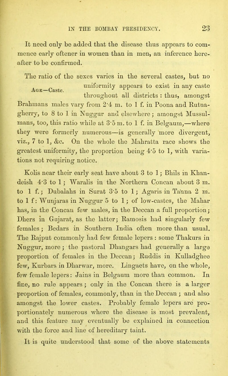 It need only be added that the disease thus appears to com- mence early oftener in women than in men, an inference here- after to be confirmed. The ratio of the sexes varies in the several castes, but no uniformity appears to exist in any caste A G ES t6. throughout all districts : thus, amongst Brahmans males vary from 2'4 m. to 1 f. in Poona and Rutna- gherry, to 8 to 1 in Nuggur and elsewhere; amongst Mussul- mans, too, this ratio while at 3’5 m. to 1 f. in Belgaum,—where they were formerly numerous—is generally more divergent, viz., 7 to 1, &c. On the whole the Mahratta race shows the greatest uniformity, the proportion being 4'5 to 1, with varia- tions not requiring notice. Kolis near their early seat have about 3 to 1; Bhils in Khan- deish 4‘3 to 1 ; Waralis in the Northern Concan about 3 m. to If.; Dubalahs in Surat 3'5 to 1; Agaris in Tanna 2 m. to 1 f: Wunjaras in Nuggur 5 to 1; of low-castes, the Mahar has, in the Concan few males, in the Deccan a full proportion; Dhers in Gujarat, as the latter; Ramosis had singularly few females; Bedars in Southern India often more than usual. The Rajput commonly had few female lepers : some Thakurs in Nuggur, more; the pastoral Dhangars had generally a large proportion of females in the Deccan; Ruddis in Kulladghee few, Kurbars in Dharwar, more. Lingaets have, on the whole, few female lepers: Jains in Belgaum more than common. In fine, no rule appears ; only in the Concan there is a larger proportion of females, commonly, than in the Deccan ; and also amongst the lower castes. Probably female lepers are pro- portionately numerous where the disease is most prevalent, and this feature may eventually be explained in connection with the force and line of hereditary taint. It is quite understood that some of the above statements