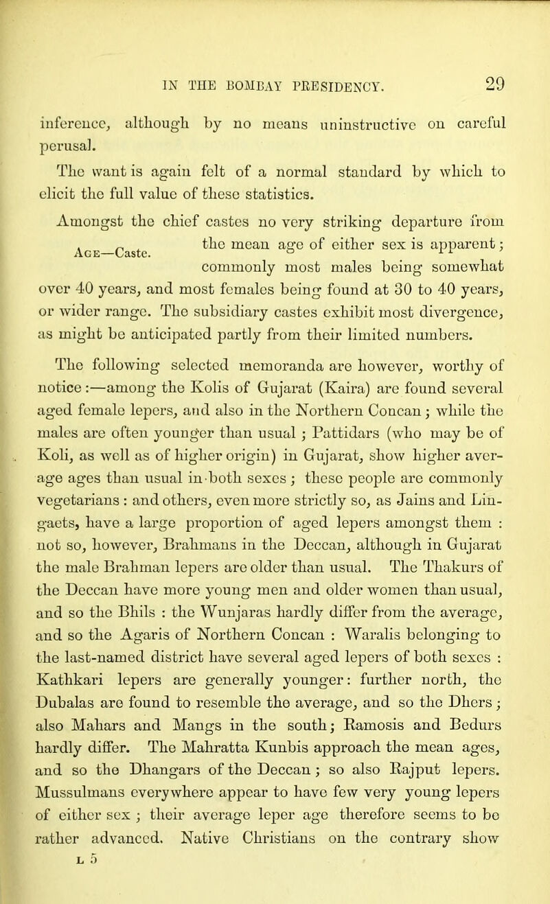 infereucc, although by no moans uninstructivc on caroful perusal. The want is again felt of a normal standard by which to elicit the full value of these statistics. Amongst the chief castes no very striking departure from Age—Caste uaeau age of either sex is apparent; commonly most males being somewhat over 40 years, and most females being found at 30 to 40 years, or wider range. The subsidiary castes exhibit most divergence, as might be anticipated partly from their limited numbers. The following selected memoranda are however, worthy of notice:—among the Kolis of Gujarat (Kaira) are found several aged female lepers, and also in the Northern Concan; while the males are often younger than usual ; Pattidars (who may bo of Koli, as well as of higher origin) in Gujarat, show higher aver- age ages than usual in both sexes; these people are commonly vegetarians : and others, even more strictly so, as Jains and Lin- gaets, have a large proportion of aged lepers amongst them : not so, however. Brahmans in the Deccan, although in Gujarat the male Brahman lepers are older than usual. The Thakurs of the Deccan have more young men and older women than usual, and so the Bhils : the Wunjaras hardly differ from the average, and so the Agaris of Northern Concan : Waralis belonging to the last-named district have several aged lepers of both sexes : Kathkari lepers are generally younger: further north, the Dubalas are found to resemble the average, and so the Dhers; also Mahars and Mangs in the south; Kamosis and Bedurs hardly differ. The Mahratta Kunbis approach the mean ages, and so the Dhangars of the Deccan ; so also Rajput lepers. Mussulmans everywhere appear to have few very young lepers of cither sex ; their average leper age therefore seems to bo rather advanced. Native Christians on the contrary show