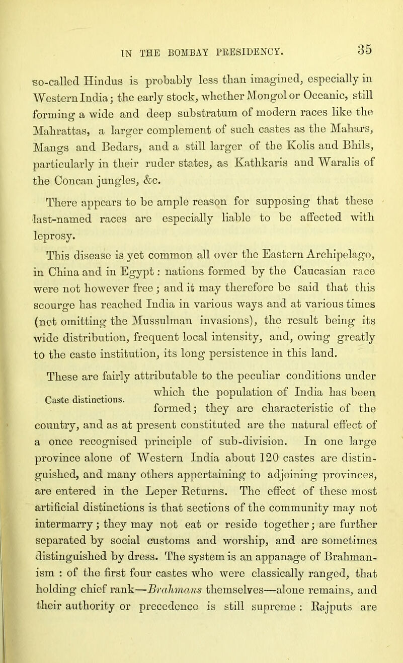 so-callcd Hindus is probably less than imagined, especially in Western India j tbe early stock, wlictber Mongol or OceaniC) still forming a wide and deep substratum of modern races like tbe Mabrattas, a larger complement of sucb castes as tbe Mabars, Mangs and Bedars, and a still larger of tbe Kolis and Bbils, particularly in tbeir ruder states, as Katbkaris and Waralis of tbe Concan jungles, &c. There appears to bo ample reason for supposing tliat these last-named races are especially liable to be affected with leprosy. This disease is yet common all over tbe Eastern Archipelago, in China and in Egypt: nations formed by tbe Caucasian race were not however free ; and it may therefore be said that this scourge has reached India in various ways and at various times (net omitting tbe Mussulman invasions), tbe result being its wide distribution, frequent local intensity, and, owing greatly to tbe caste institution, its long persistence in this land. These are fairly attributable to the peculiar conditions under . . which tbe population of India has been Caste dtstinctions. ^ ^ „ formed; they are characteristic of tbe country, and as at present constituted are tbe natural effect of a once recognised principle of sub-division. In one large province alone of Western India about 120 castes are distin- guished, and many others appertaining to adjoining provinces, are entered in tbe Leper Returns. The effect of these most artificial distinctions is that sections of the community may not intermarry; they may not eat or reside together; are further separated by social customs and worship, and are sometimes distinguished by dress. The system is an appanage of Brahman- ism : of the first four castes who were classically ranged, that holding chief rank—Brahmans themselves—alone remains, and their authority or precedence is still supreme : Rajputs are