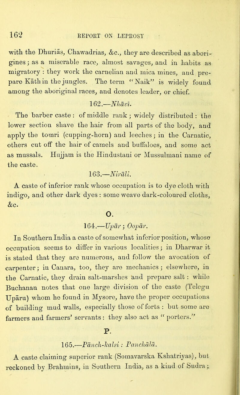 with the Dhuriasj Chawadrias, &c., they are described as abori- gines ; as a miserable race^ almost savages, and in habits as migratory : they work the carnelian and mica mines, and pre- pare Kath in the jungles. The term ‘^Naik” is widely found among the aboriginal races, and denotes leader, or chief. 162. —NJidvi. The barber caste : of middle rank ; widely distributed : the lower section shave the hair from all parts of the body, and apply the tomri (cupping-horn) and leeches; in the Carnatic, others cut off the hair of camels and buffaloes, and some act as mussals. Hujjam is the Hindustani or Mussulman! name of the caste. 163. —Nirdli. A caste of inferior rank whose occupation is to dye cloth with indigo, and other dark dyes ; some weave dark-coloured cloths, &c. O. 164.—Updr ; Oopdr. In Southern India a caste of somewhat inferior position, whose occupation seems to differ in various localities; in Dharwar it is stated that they are numerous, and follow the avocation of carpenter; in Cauara, too, they are mechanics ; elsewhere, in the Carnatic, they drain salt-marshes and prepare salt : while Buchanan notes that one large division of the caste (Telegu Uparu) whom he found in Mysore, have the proper occupations of building mud walls, especially those of forts : but some are farmers and farmers’ servants : they also act as “ porters.” P. 165.'—Pdnch-lmlsi; Fanchdld. A caste claiming superior rank (Somavarska Kshatriyas), but reckoned by Brahmins, in Southern India, as a kind of Sudra ;