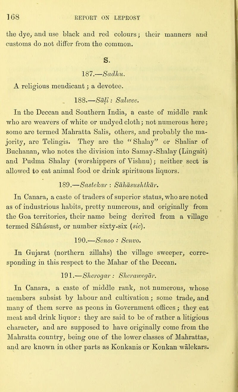 the dye^ and use black and red colours; their manners and customs do not differ from the common. S. 187.—Sadhu. A religious mendicant; a devotee. 188.—Sdli: Salwee. In the Deccan and Southern India, a caste of middle rank who are weavers of white or undyed cloth; not numerous here; some are termed Mahratta Sails, others, and probably the ma- jority, are Telingis. They are the “ Shalay’'’ or Shaliar of Buchanan, who notes the division into Samay-Shalay (Lingait) and Pudma Shalay (worshippers of Vishnu); neither sect is allowed to eat animal food or drink spirituous liquors. 189.—Sastekar : Sdliasushtlcdr. In Canara, a caste of traders of superior status, who are noted as of industrious habits, pretty numerous, and originally from the Goa territories, their name being derived from a village termed Sahasust, or number sixty-six {sic). 190.—Senoo : Senvo. In Gujarat (northern zillahs) the village sweeper, corre- sponding in this respect to the Mahar of the Deccan. 191.—Sherogar : Sheraiuegdr. In Canara, a caste of middle rank, not numerous, whose members subsist by labour and cultivation; some trade, and many of them serve as peons in Government offices; they eat meat and drink liquor : they are said to be of rather a litigious character, and are supposed to have originally come from the Mahratta country, being one of the lower classes of Mahrattas, and are known in other parts as Konkanis or Konkan walekars.