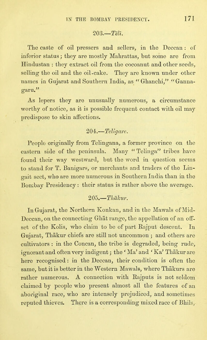 203.—Ta. The caste of oil pressers and sellers^ in the Deccan: of inferior status; they are mostly Mahrattas, but some are from Hindustan ; they extract oil from the cocoanut and other seeds, selling the oil and the oil-cake. They are known under other names in Gujarat and Southern India, as Ghanchi,^^ “Ganua- garu.” As lepers they are unusually numerous, a circumstance worthy of notice, as it is possible frequent contact with oil may predispose to skin affections. 204. —Teligare. People originally from Telingana, a former province on the eastern side of the peninsula. Many “ Telinga” tribes have found their way westward, but the word in question seems to stand for T. Banigars, or merchants and traders of the Lin- ffait sect, who are more numerous in Southern India than in the Bombay Presidency; their status is rather above the average. 205. —ThaJciir. In Gujarat, the Northern Konkan, and in the Mawals of Mid- Deccan, on the connecting Ghat range, the appellation of an off- set of the Kolis, who claim to be of part Eajput descent. In Gujarat, Thakur chiefs are still not uncommon ; and others are cultivators : in the Concan, the tribe is degraded, being rude, ignorant and often very indigent; the ‘ Ma’ and ‘ Ka’ Thakur are here recognised; in the Deccan, their condition is often the same, but it is better in the Western Mawals, where Thakurs are rather numerous. A connection with Eajputs is not seldom claimed by people who present almost all the features of an aboriginal race, who are intensely prejudiced, and sometimes reputed thieves. There is a corresponding mixed race of Bhils,