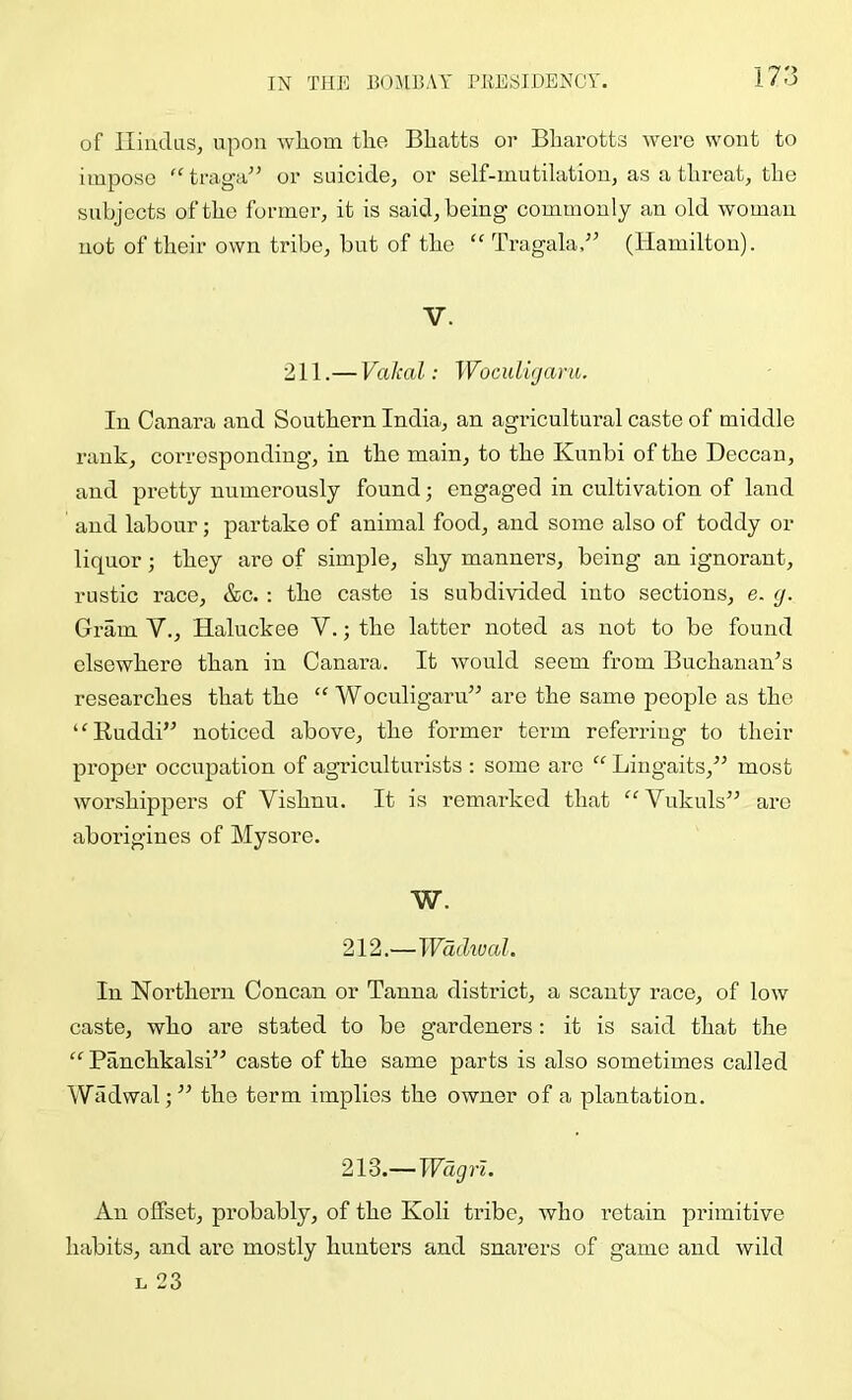 of lliudus, upon wliom the Bhatts or Bharotts were wont to impose “ traga” or suicide, or self-mutilation, as a threat, the subjects of the former, it is said, being commonly a:i old woman not of their own tribe, but of the “ Tragala,-” (Hamilton). V. 211.—Vakal: WocidUjaru. In Canara and Southern India, an agricultural caste of middle rank, corresponding, in the main, to the Kunbi of the Deccan, and pretty numerously found; engaged in cultivation of land and labour; partake of animal food, and some also of toddy or liquor; they are of simple, shy manners, being an ignorant, rustic race, &c. : the caste is subdivided into sections, e. g. Gram V., Haluckee V.; the latter noted as not to be found elsewhere than in Canara. It would seem from Buchanan’s researches that the “ Woculigaru” are the same people as the “Ruddi” noticed above, the former term referring to their proper occupation of agriculturists : some are “ Liugaits,” most worshippers of Vishnu. It is remarked that “Vukuls” are aborigines of Mysore. W. 212.—Wadivcd. In Northern Concan or Tanna district, a scanty race, of low caste, who are stated to be gardeners: it is said that the “ Panchkalsi” caste of the same parts is also sometimes called Wiidwal;” the term implies the owner of a plantation. 213.— Wagn. An offset, probably, of the Koli tribe, who retain primitive habits, and arc mostly hunters and snarers of game and wild L 23