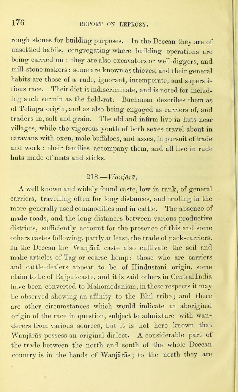 rough stones for building purposes. In the Deccan they are of unsettled habits, congregating’ where building operations are being carried on ; they are also excavators or well-diggers, and mill-stone makers : some are known as thieves, and their general habits are those of a rude, ignorant, intemperate, and supersti- tious race. Their diet is indiscriminate, and is noted for includ- ing such vermin as the field-rat. Buchanan describes them as of Telinga origin, and as also being engaged as carriers of, and traders in, salt and grain. The old and infirm live in huts near villages, while the vigorous youth of both sexes travel about in caravans with oxen, male buffaloes, and asses, in pursuit of trade and work: their families accompany them, and all live in rude huts made of mats and sticks. 218.—Wanjdrd. A well known and widely found caste, low in rank, of general carriers, travelling often for long distances, and trading in the more generally used commodities and in cattle. The absence of made roads, and the long distances between various productive districts, sufficiently account for the presence of this and some others castes following, partly at least, the trade of pack-carriers. In the Deccan the Wanjara caste also cultivate the soil and make articles of Tag or coarse hemp: those who are carriers and cattle-dealers appear to be of Hindustani origin, some claim to be of Eajput caste, and it is said others in Central India have been converted to Mahomedanism, in these respects it may be observed showing an affinity to the Bhil tribe; and there are other circumstances which would indicate an aboriginal origin of the race in question, subject to admixture with wan- derers from various sources, but it is not here known that Wanjaras possess an original dialect. A considerable part of the trade between the north and south of the whole Deccan country is in the hands of Wanjaras; to the north they are