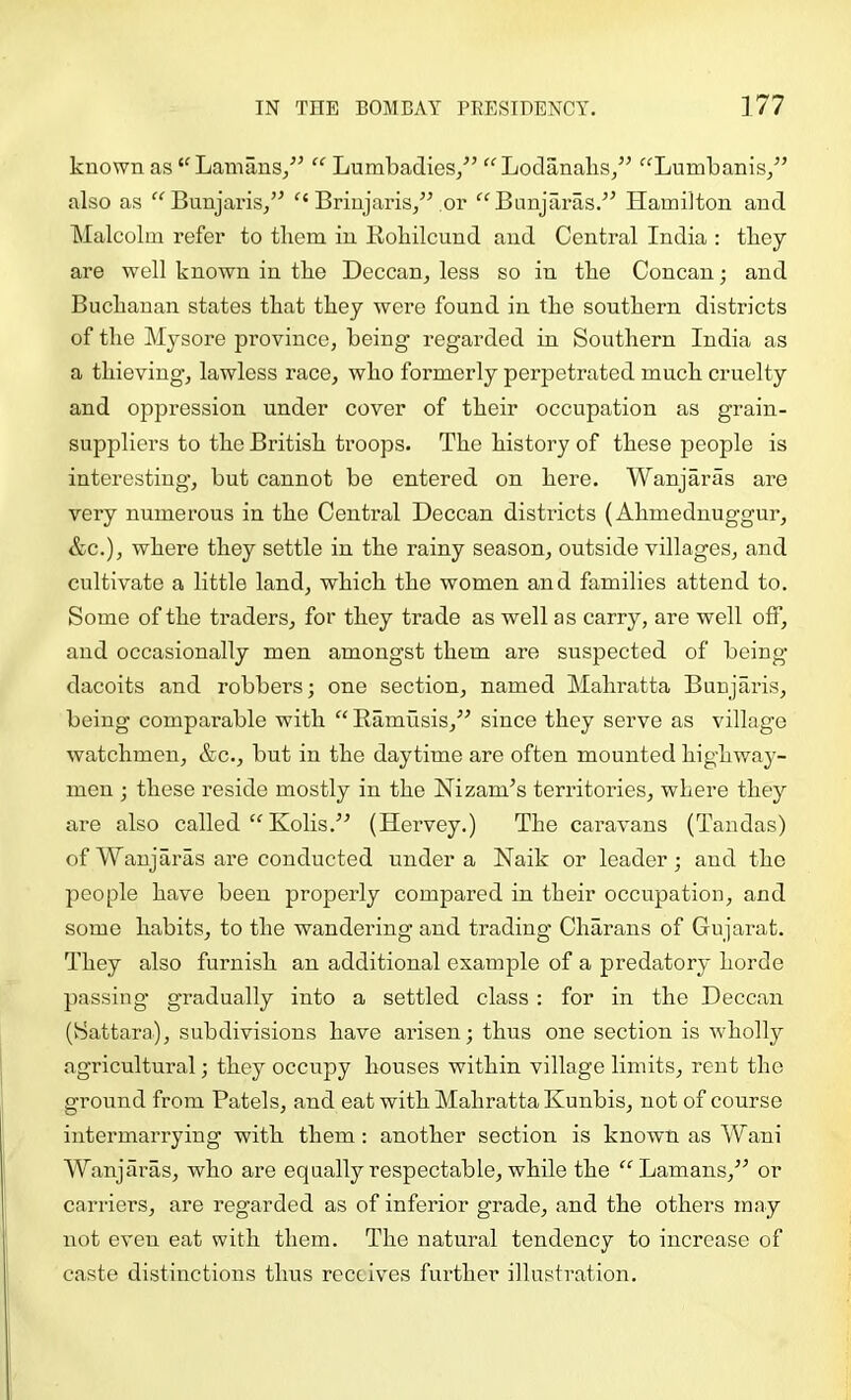 known as “ Lamans/^ Lumbadies/’ “ LodanabSj” ‘^^Lumbanis/’ also as “Bunjaris/’ Briujaris/bor “Bunjaras.’^ Hamilton and Malcolm refer to them in Rohilcund and Central India : they are well known in the Deccan, less so in the Concan; and Buchanan states that they were found in the seuthern districts of the Mysore province, being regarded in Southern India as a thieving, lawless race, whe formerly perpetrated much cruelty and oppression under cover of their occupation as grain- suppliers to the British troops. The history of these jDeople is interesting, but cannet be entered on here. Wanjaras are very numerous in the Central Deccan districts (Ahmednuggur, &c.), where they settle in the rainy season, outside villages, and cultivate a little land, which the women and families attend to. Some of the traders, fer they trade as well as carry, are well off, and occasionally men amongst them are suspected of being- dacoits and robbers; one section, named Mahratta Bunjaris, being comparable with “ Eamusis,’” since they serve as village watchmen, &c., but in the daytime are often mounted highway- men ; these reside mostly in the Nizam’s territories, where they are also called “ Kolis.” (Hervey.) The caravans (Tandas) of Wanjaras are conducted under a Naik or leader; and the people have been properly compared in their occupation, and some habits, to the wandering and trading Charans of Gujarat. They also furnish an additional example of a predatory horde passing- gradually into a settled class : for in the Deccan (Sattara), subdivisions have arisen; thus one section is w'holly agricultural; they occupy houses within village limits, rent the ground from Patels, and eat with Mahratta Kunbis, not of course intermarrying with them : another section is known as Wani Wanjaras, who are equally respectable, while the “Lamans,” or carriers, are regarded as of inferior grade, and the others may not even eat with them. The natural tendency to increase of caste distinctions thus receives further illustration.