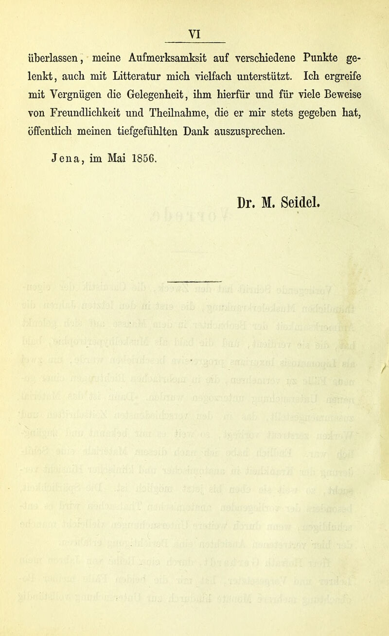 VI überlassen, meine Aufmerksamksit auf verschiedene Punkte ge- lenkt, auch mit Litteratur mich vielfach unterstützt. Ich ergreife mit Vergnügen die Gelegenheit, ihm hierfür und für viele Beweise von Freundlichkeit und Theilnahme, die er mir stets gegeben hat, öffentlich meinen tiefgefühlten Dank auszusprechen. Jena, im Mai 1856. Dr. M. Seidel.