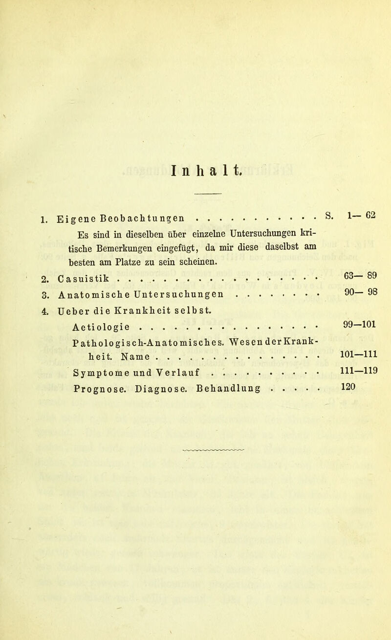 Inhalt. 1. Eigene Beobachtungen S. 1— G2 Es sind in dieselben über einzelne Untersuchungen kri- tische Bemerkungen eingefügt, da mir diese daselbst am besten am Platze zu sein scheinen. 2. Casuistik . . . ^3 89 3. Anatomische Untersuchungen 90—98 4. Ueber die Krankheit selbst. Aetiologie 99—101 Pathologisch-Anatomisches. Wesen der Krank- heit. Name !01 Hl Symptome und Verlauf Hl—H9 Prognose. Diagnose. Behandlung 120