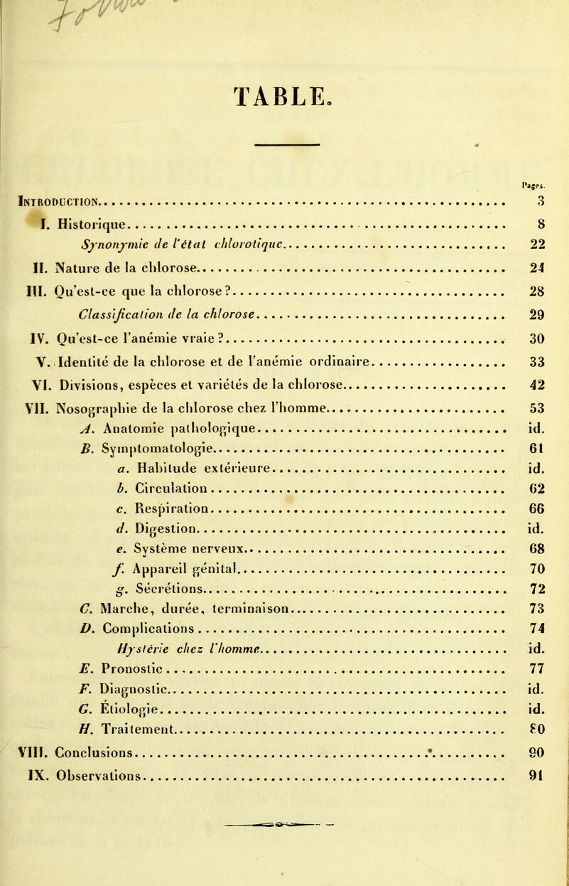 TABLE Introduction I. Historique Synonymie de l'état chlorotique II. Nature de la chlorose III. O u’esl-ce que la chlorose? Classification de la chlorose IV. Qu’est-ce l’anémie vraie? V. Identité de la chlorose et de l’anémie ordinaire VI. Divisions, espèces et variétés de la chlorose.... VII. Nosographie de la chlorose chez l’homme A. Anatomie pathologique B. Symptomatologie a. Habitude extérieure b. Circulation c. Respiration d. Digestion e. Système nerveux f. Appareil génital g. Sécrétions C. Marche, durée, terminaison D. Complications Hy slcrie chez l’homme E. Pronostic F. Diagnostic G. Etiologie H. Traitement I*ages- 3 8 22 24 28 29 30 33 42 53 id. 61 id. 62 66 id. 68 70 72 73 74 id. 77 id. id. £0 90 91 VIII. Conclusions. IX. Observations