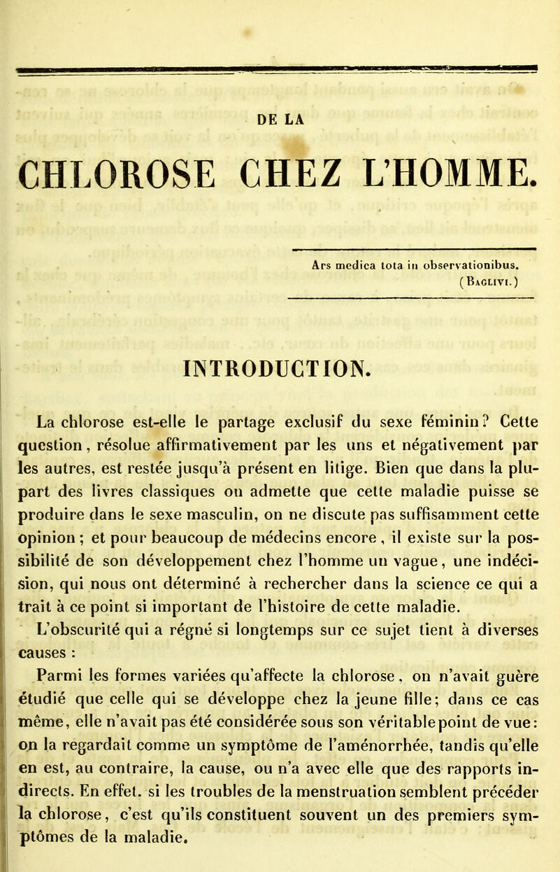 CHLOROSE CHEZ L’HOMME. Ars medica tota in observationibus. (Baglivi.) INTRODUCTION. La chlorose est-elle le partage exclusif du sexe féminin? Cette question, résolue affirmativement par les uns et négativement par les autres, est restée jusqu’à présent en litige. Bien que dans la plu- part des livres classiques on admette que cette maladie puisse se produire dans le sexe masculin, on ne discute pas suffisamment cette opinion ; et pour beaucoup de médecins encore , il existe sur la pos- sibilité de son développement chez l’homme un vague, une indéci- sion, qui nous ont déterminé à rechercher dans la science ce qui a trait à ce point si important de l’histoire de cette maladie. L’obscurité qui a régné si longtemps sur ce sujet tient à diverses causes : Parmi les formes variées qu’affecte la chlorose, on n’avait guère étudié que celle qui se développe chez la jeune fille; dans ce cas même, elle n’avait pas été considérée sous son véritable point de vue: on la regardait comme un symptôme de l’aménorrhée, tandis qu’elle en est, au contraire, la cause, ou n’a avec elle que des rapports in- directs. En effet, si les troubles de la menstruation semblent précéder la chlorose, c’est qu’ils constituent souvent un des premiers sym- ptômes de la maladie.