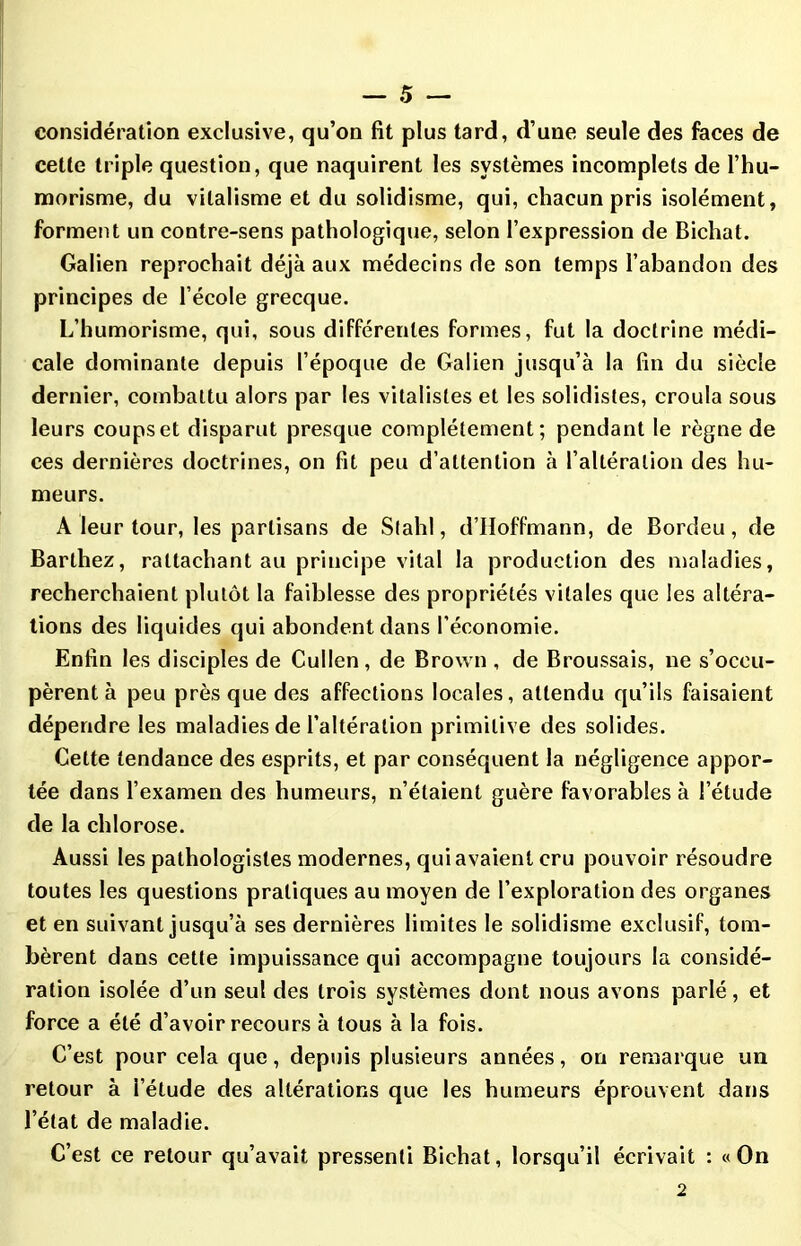 considération exclusive, qu’on fit plus tard, d’une seule des faces de cette triple question, que naquirent les systèmes incomplets de l’hu- morisme, du vitalisme et du solidisme, qui, chacun pris isolément, forment un contre-sens pathologique, selon l’expression de Bichat. Galien reprochait déjà aux médecins de son temps l’abandon des principes de l’école grecque. L’humorisme, qui, sous différentes formes, fut la doctrine médi- cale dominante depuis l’époque de Galien jusqu’à la fin du siècle dernier, combattu alors par les vitalistes et les solidistes, croula sous leurs coups et disparut presque complètement; pendant le règne de ces dernières doctrines, on fit peu d’attention à l’altération des hu- meurs. A leur tour, les partisans de Stahl, d’Hoffmann, de Bordeu, de Barthez, rattachant au principe vital la production des maladies, recherchaient plutôt la faiblesse des propriétés vitales que les altéra- tions des liquides qui abondent dans l’économie. Enfin les disciples de Cullen, de Brown , de Broussais, ne s’occu- pèrent à peu près que des affections locales, attendu qu’ils faisaient dépendre les maladies de l’altération primitive des solides. Cette tendance des esprits, et par conséquent la négligence appor- tée dans l’examen des humeurs, n’étaient guère favorables à l’étude de la chlorose. Aussi les pathologistes modernes, qui avaient cru pouvoir résoudre toutes les questions pratiques au moyen de l’exploration des organes et en suivant jusqu’à ses dernières limites le solidisme exclusif, tom- bèrent dans cette impuissance qui accompagne toujours la considé- ration isolée d’un seul des trois systèmes dont nous avons parlé, et force a été d’avoir recours à tous à la fois. C’est pour cela que, depuis plusieurs années, on remarque un retour à l’étude des altérations que les humeurs éprouvent dans l’état de maladie. C’est ce retour qu’avait pressenti Bichat, lorsqu’il écrivait : «On 2