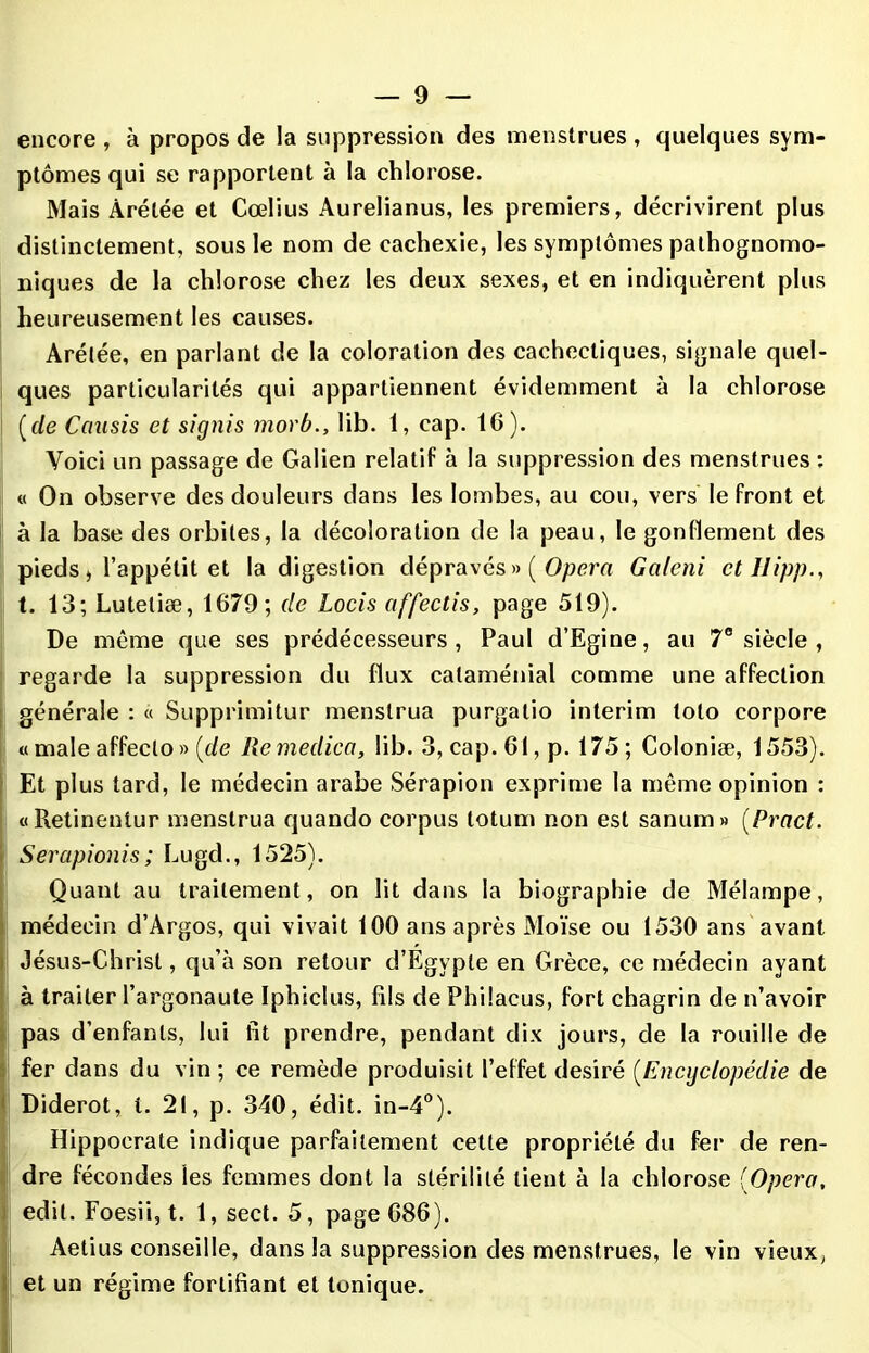 encore , à propos de la suppression des menstrues , quelques sym- ptômes qui se rapportent à la chlorose. Mais Àrétée et Cœlius Aurelianus, les premiers, décrivirent plus distinctement, sous le nom de cachexie, les symptômes pathognomo- niques de la chlorose chez les deux sexes, et en indiquèrent plus heureusement les causes. Arétée, en parlant de la coloration des cachectiques, signale quel- ques particularités qui appartiennent évidemment à la chlorose (rle Causis et signis morb., lib. 1, cap. 16). Voici un passage de Galien relatif à la suppression des menstrues : « On observe des douleurs dans les lombes, au cou, vers le front et à la base des orbites, la décoloration de la peau, le gonflement des pieds , l’appétit et la digestion dépravés » ( Opéra Galeni et Ilipp., t. 13; Lutetiæ, 1679; de Locis affectis, page 519). De même que ses prédécesseurs , Paul d’Egine, au 7e siècle , regarde la suppression du flux cataménial comme une affection générale : « Supprimitur menstrua purgalio intérim tolo corpore « male affeclo » [de Remedica, lib. 3, cap. 61, p. 175; Colonise, 1553). Et plus tard, le médecin arabe Sérapion exprime la même opinion : «Retinentur menstrua quando corpus totum non est sanum» (Pract. Serapionis; Lugd., 1525). Quant au traitement, on lit dans la biographie de Mélampe, médecin d’Argos, qui vivait 100 ans après Moïse ou 1530 ans avant Jésus-Christ, qu’à son retour d’Egypte en Grèce, ce médecin ayant à traiter l’argonaute Iphiclus, fils de Philacus, fort chagrin de n’avoir pas d’enfants, lui fit prendre, pendant dix jours, de la rouille de fer dans du vin ; ce remède produisit l’effet désiré (Encyclopédie de Diderot, t. 21, p. 340, édit. in-4°). Hippocrate indique parfaitement cette propriété du fer de ren- dre fécondes les femmes dont la stérilité lient à la chlorose {Opéra, edil. Foesii, t. 1, sect. 5, page 686). Aetius conseille, dans la suppression des menstrues, le vin vieux, et un régime fortifiant et tonique.