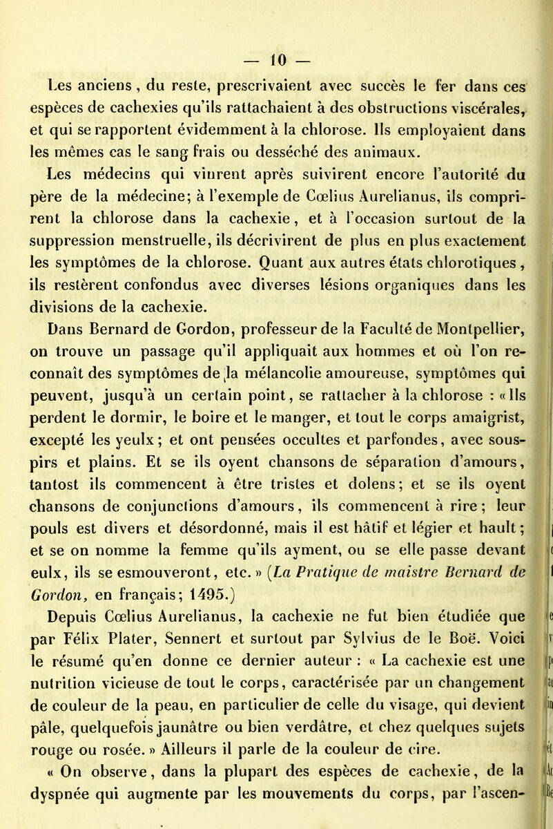 Les anciens , du reste, prescrivaient avec succès le fer dans ces espèces de cachexies qu’ils rattachaient à des obstructions viscérales, et qui se rapportent évidemment à la chlorose. Ils employaient dans les mêmes cas le sang fi ais ou desséché des animaux. Les médecins qui vinrent après suivirent encore l’autorité du père de la médecine; à l’exemple de Cœlius Aurelianus, ils compri- rent la chlorose dans la cachexie, et à l’occasion surtout de la suppression menstruelle, ils décrivirent de plus en plus exactement les symptômes de la chlorose. Quant aux autres états chlorotiques , ils restèrent confondus avec diverses lésions organiques dans les divisions de la cachexie. Dans Bernard de Gordon, professeur de la Faculté de Montpellier, on trouve un passage qu’il appliquait aux hommes et où l’on re- connaît des symptômes de ja mélancolie amoureuse, symptômes qui peuvent, jusqu’à un certain point, se rattacher à la chlorose : «lis perdent le dormir, le boire et le manger, et tout le corps amaigrist, excepté les yeulx; et ont pensées occultes et parfondes, avec sous- pirs et plains. Et se ils oyent chansons de séparation d’amours, tantost ils commencent à être tristes et dolens ; et se ils oyent chansons de conjunctions d’amours, ils commencent à rire; leur pouls est divers et désordonné, mais il est hâtif et légier et hault ; | et se on nomme la femme qu’ils ayment, ou se elle passe devant ( eulx, ils se esmouveront, etc.» [La Pratique de maistre Bernard de I Gordon, en français; 1495.) Depuis Cœlius Aurelianus, la cachexie ne fut bien étudiée que e par Félix Plater, Sennert et surtout par Svlvius de le Boë. Voici v le résumé qu’en donne ce dernier auteur : « La cachexie est une |) nutrition vicieuse de tout le corps, caractérisée par un changement ai de couleur de la peau, en particulier de celle du visage, qui devient in pâle, quelquefois jaunâtre ou bien verdâtre, et chez quelques sujets rouge ou rosée. » Ailleurs il parle de la couleur de cire. jél « On observe, dans la plupart des espèces de cachexie, de la li dyspnée qui augmente par les mouvements du corps, par l’ascen- üf