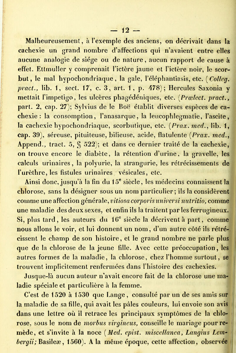 Malheureusement, à l’exemple des anciens, on décrivait dans la cachexie un grand nombre d’affections qui n’avaient entre elles aucune analogie de siège ou de nature, aucun rapport de cause à effet. Etlmuller y comprenait l’ictère jaune et l’ictère noir, le scor- but, le mal hypochondriaque , la gale, l’éléphantiasis, etc. ( Colleg. pract., lib. 1, sect. 17, c. 3, art. 1 , p. 478); Hercules Saxonia y mettait l’impetigo, les ulcères phagédéniques, etc. (,Prœlect. pract., part. 2, cap. 27); Sylvius de le Boë établit diverses espèces de ca- chexie : la consomption, l’anasarque, la leucophlegmalie, l’ascite, la cachexie hypochondriaque, scorbutique, etc. (Prax. med., lib. 1, cap. 39), séreuse, pituiteuse, bilieuse, acide, flatulente (Prax. med., Append., tract. 5, § 522); et dans ce dernier traité de la cachexie, on trouve encore le diabète, la rétention d’urine, la gravelle, les calculs urinaires, la polyurie, la strangurie, les rétrécissements de l’urèthre, les fistules urinaires vésicales, etc. Ainsi donc, jusqu’à la fin du 15e siècle, les médecins connaissent la chlorose, sans la désigner sous un nom particulier; ils la considèrent comme une affection générale.,vitiosa corporis nniversi nutritio, comme une maladie des deux sexes, et enfin ils la traitent par les ferrugineux. Si, plus tard, les auteurs du 10e siècle la décrivent à part, comme nous allons le voir, et lui donnent un nom, d’un autre côté ils rétré- cissent le champ de son histoire, et le grand nombre ne parle plus que de la chlorose de la jeune fille. Avec cette préoccupation, les autres formes de la maladie, la chlorose, chez l’homme surtout, se trouvent implicitement renfermées dans l’histoire des cachexies. Jusque-là aucun auteur n’avait encore fait de la chlorose une ma- ladie spéciale et particulière à la femme. C’est de 1520 à 1530 que Lange, consulté par un de ses amis sur la maladie de sa fille, qui avait les pâles couleurs, lui envoie son avis dans une lettre où il retrace les principaux symptômes de la chlo- rose, sous le nom de morbus virgineus, conseille le mariage pour re- mède, et s’invite à la noce (Med. epist. miscellanea, Langius Lem- bergii; Basileæ, 1560). A la même époque, cette affection, observée